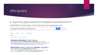 site:query
 វស្រងរក្ពាក្យ ឬឃ្លា ណារួយវែលមាននៅក្នុងវែបសាយណារួយជាក្់លាក្់។
ឧទហរេ៍ ៖ Cambodian Youth Network site:facebook.com
 