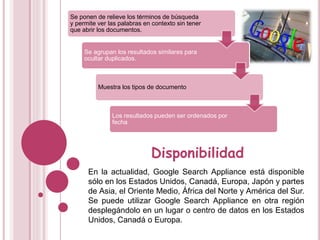 Se ponen de relieve los términos de búsqueda
y permite ver las palabras en contexto sin tener
que abrir los documentos.
Se agrupan los resultados similares para
ocultar duplicados.
Muestra los tipos de documento
Los resultados pueden ser ordenados por
fecha
Disponibilidad
En la actualidad, Google Search Appliance está disponible
sólo en los Estados Unidos, Canadá, Europa, Japón y partes
de Asia, el Oriente Medio, África del Norte y América del Sur.
Se puede utilizar Google Search Appliance en otra región
desplegándolo en un lugar o centro de datos en los Estados
Unidos, Canadá o Europa.
 