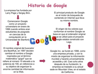 Historia de Google
La empresa fue fundada por
Larry Page y Sergey Brin.
Comenzaron Google
como un proyecto
universitario en enero de
1996 cuando ambos eran
estudiantes de posgrado
en ciencias de la
computación en la
Universidad de Stanford.
El nombre original del buscador
era BackRub, en 1997 deciden
cambiar el nombre a Google
inspirados por el término
matemático “gúgol" que se
refiere al número 10 elevado a la
potencia de 100, en referencia a
su objetivo de organizar la
enorme cantidad de información
en la Web.
Google Inc. se fundó en 1998, como
una empresa privada, y con la
misión de organizar la información
mundial y hacerla universalmente
accesible y útil. Casi ocho años
después de su fundación, la
empresa se trasladó a su actual
sede en Mountain View, en el estado
de California.
El origen de los colores que
conforman el nombre Google se
basa en que el ordenador original
que se utilizó para el proyecto
Google estaba construido con
Lego.
El principal producto de Google
es el motor de búsqueda de
contenido en Internet que lleva
su mismo nombre.
 
