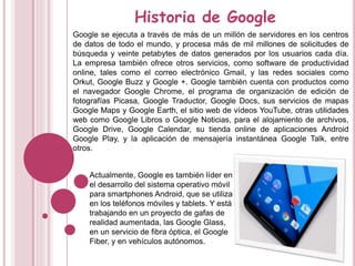 Historia de Google
Google se ejecuta a través de más de un millón de servidores en los centros
de datos de todo el mundo, y procesa más de mil millones de solicitudes de
búsqueda y veinte petabytes de datos generados por los usuarios cada día.
La empresa también ofrece otros servicios, como software de productividad
online, tales como el correo electrónico Gmail, y las redes sociales como
Orkut, Google Buzz y Google +. Google también cuenta con productos como
el navegador Google Chrome, el programa de organización de edición de
fotografías Picasa, Google Traductor, Google Docs, sus servicios de mapas
Google Maps y Google Earth, el sitio web de vídeos YouTube, otras utilidades
web como Google Libros o Google Noticias, para el alojamiento de archivos,
Google Drive, Google Calendar, su tienda online de aplicaciones Android
Google Play, y la aplicación de mensajería instantánea Google Talk, entre
otros.
Actualmente, Google es también líder en
el desarrollo del sistema operativo móvil
para smartphones Android, que se utiliza
en los teléfonos móviles y tablets. Y está
trabajando en un proyecto de gafas de
realidad aumentada, las Google Glass,
en un servicio de fibra óptica, el Google
Fiber, y en vehículos autónomos.
 