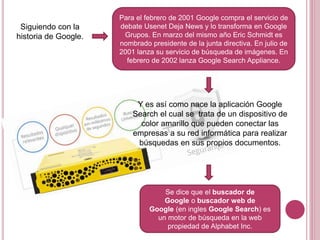 Para el febrero de 2001 Google compra el servicio de
debate Usenet Deja News y lo transforma en Google
Grupos. En marzo del mismo año Eric Schmidt es
nombrado presidente de la junta directiva. En julio de
2001 lanza su servicio de búsqueda de imágenes. En
febrero de 2002 lanza Google Search Appliance.
Siguiendo con la
historia de Google.
Y es así como nace la aplicación Google
Search el cual se trata de un dispositivo de
color amarillo que pueden conectar las
empresas a su red informática para realizar
búsquedas en sus propios documentos.
Se dice que el buscador de
Google o buscador web de
Google (en ingles Google Search) es
un motor de búsqueda en la web
propiedad de Alphabet Inc.
 