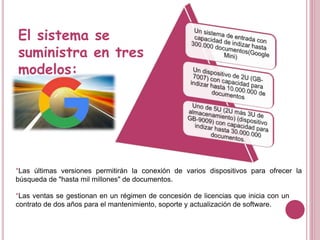 El sistema se
suministra en tres
modelos:
*Las últimas versiones permitirán la conexión de varios dispositivos para ofrecer la
búsqueda de "hasta mil millones" de documentos.
*Las ventas se gestionan en un régimen de concesión de licencias que inicia con un
contrato de dos años para el mantenimiento, soporte y actualización de software.
 