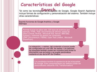 Características del Google
SearchTal como las tecnologías de búsqueda de Google, Google Search Appliance
incluye formas de configuración y personalización del sistema. También incluye
otras características:
Soporta funciones de Google Analvtics y Google
Sitemaps
Permite buscar en sitios web, 220 tipos de archivos (por
ejemplo, HTML, PDF, documentos de oficina), bases de
datos (Oracle, MvSQL, Microsoft SQL Server, IBM DB2,
Sybase) y sistemas de gestión de contenidos
(EMC Documentum, FileNet, Open Text Livelink , Microsoft
SharePoint)
La indexación, o rastreo, del contenido a buscar puede
ser configurada con una URL de rastreo. Los patrones
de búsqueda también puede ser incluidos para limitar la
información que se busca y se puede personalizar
mediante el uso de la API de OneBox.
Los resultados tendrán la apariencia de las búsquedas
de Google. Este comportamiento por defecto puede ser
personalizado utilizando XSL Transformations
 