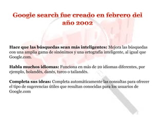 Hace que las búsquedas sean más inteligentes: Mejora las búsquedas
con una amplia gama de sinónimos y una ortografía inteligente, al igual que
Google.com.
Habla muchos idiomas: Funciona en más de 20 idiomas diferentes, por
ejemplo, holandés, danés, turco o tailandés.
Completa sus ideas: Completa automáticamente las consultas para ofrecer
el tipo de sugerencias útiles que resultan conocidas para los usuarios de
Google.com
 