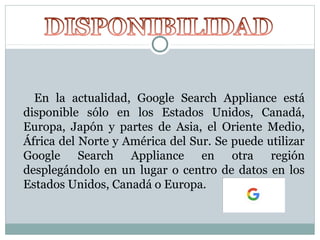 En la actualidad, Google Search Appliance está
disponible sólo en los Estados Unidos, Canadá,
Europa, Japón y partes de Asia, el Oriente Medio,
África del Norte y América del Sur. Se puede utilizar
Google Search Appliance en otra región
desplegándolo en un lugar o centro de datos en los
Estados Unidos, Canadá o Europa.
 