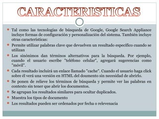  Tal como las tecnologías de búsqueda de Google, Google Search Appliance
incluye formas de configuración y personalización del sistema. También incluye
otras características:
 Permite utilizar palabras clave que devuelven un resultado específico cuando se
utilizan
 Los sinónimos dan términos alternativos para la búsqueda. Por ejemplo,
cuando el usuario escribe "teléfono celular", agregará sugerencias como
"móvil".
 Cada resultado incluirá un enlace llamado "cache". Cuando el usuario haga click
sobre él verá una versión en HTML del doumento sin necesidad de abrirlo.
 Se ponen de relieve los términos de búsqueda y permite ver las palabras en
contexto sin tener que abrir los documentos.
 Se agrupan los resultados similares para ocultar duplicados.
 Muestra los tipos de documento
 Los resultados pueden ser ordenados por fecha o relevenacia
 