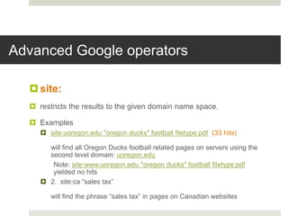 Advanced Google operators
site:
 restricts the results to the given domain name space.
 Examples
 site:uoregon.edu "oregon ducks" football filetype:pdf (33 hits)
will find all Oregon Ducks football related pages on servers using the
second level domain: uoregon.edu
Note: site:www.uoregon.edu "oregon ducks" football filetype:pdf
yielded no hits
 2. site:ca “sales tax”
will find the phrase “sales tax” in pages on Canadian websites
 