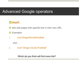 Advanced Google operators
inurl:
 lists web pages with specific text in their own URL.
 Examples
1. inurl:OregonDucksFootball
and…
2. inurl:”Oregon Ducks Football”
Which do you think will find more hits?
 