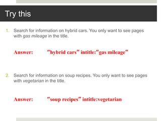 Try this
1. Search for information on hybrid cars. You only want to see pages
with gas mileage in the title.
2. Search for information on soup recipes. You only want to see pages
with vegetarian in the title.
Answer: “hybrid cars” intitle:“gas mileage”
Answer: “soup recipes” intitle:vegetarian
 