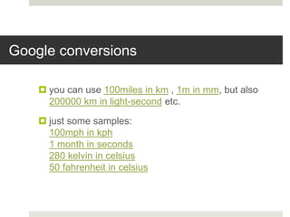 Google conversions
 you can use 100miles in km , 1m in mm, but also
200000 km in light-second etc.
 just some samples:
100mph in kph
1 month in seconds
280 kelvin in celsius
50 fahrenheit in celsius
 