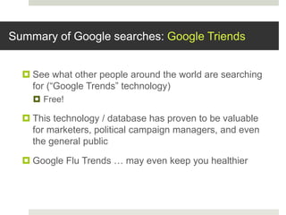 Summary of Google searches: Google Triends
 See what other people around the world are searching
for (“Google Trends” technology)
 Free!
 This technology / database has proven to be valuable
for marketers, political campaign managers, and even
the general public
 Google Flu Trends … may even keep you healthier
 