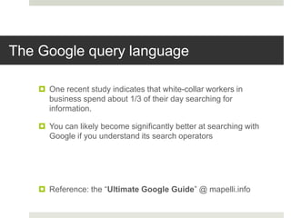 The Google query language
 One recent study indicates that white-collar workers in
business spend about 1/3 of their day searching for
information.
 You can likely become significantly better at searching with
Google if you understand its search operators
 Reference: the “Ultimate Google Guide” @ mapelli.info
 