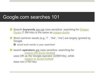 Google.com searches 101
 Search keywords are not case sensitive: searching for Oregon
Ducks (7.5M hits) is the same as oregon ducks
 Short common words (e.g.,“I” , “the”, “me”) are largely ignored by
Google
 avoid such words in your searches!
 search operators are case sensitive: searching for
oregon OR ducks football
uses OR as the Google operator (325M hits), while
oregon or ducks football
does not (17M hits)
 