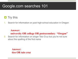 Google.com searches 101
 Try this
1. Search for information on post high-school education in Oregon
2. Search for information on singer Taio Cruz but you’re not sure
about the spelling of the first name
Answer:
university OR college OR postsecondary “Oregon”
Answer:
tieo OR taio cruz
 