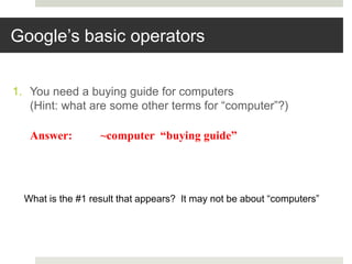 Google’s basic operators
1. You need a buying guide for computers
(Hint: what are some other terms for “computer”?)
Answer: ~computer “buying guide”
What is the #1 result that appears? It may not be about “computers”
 