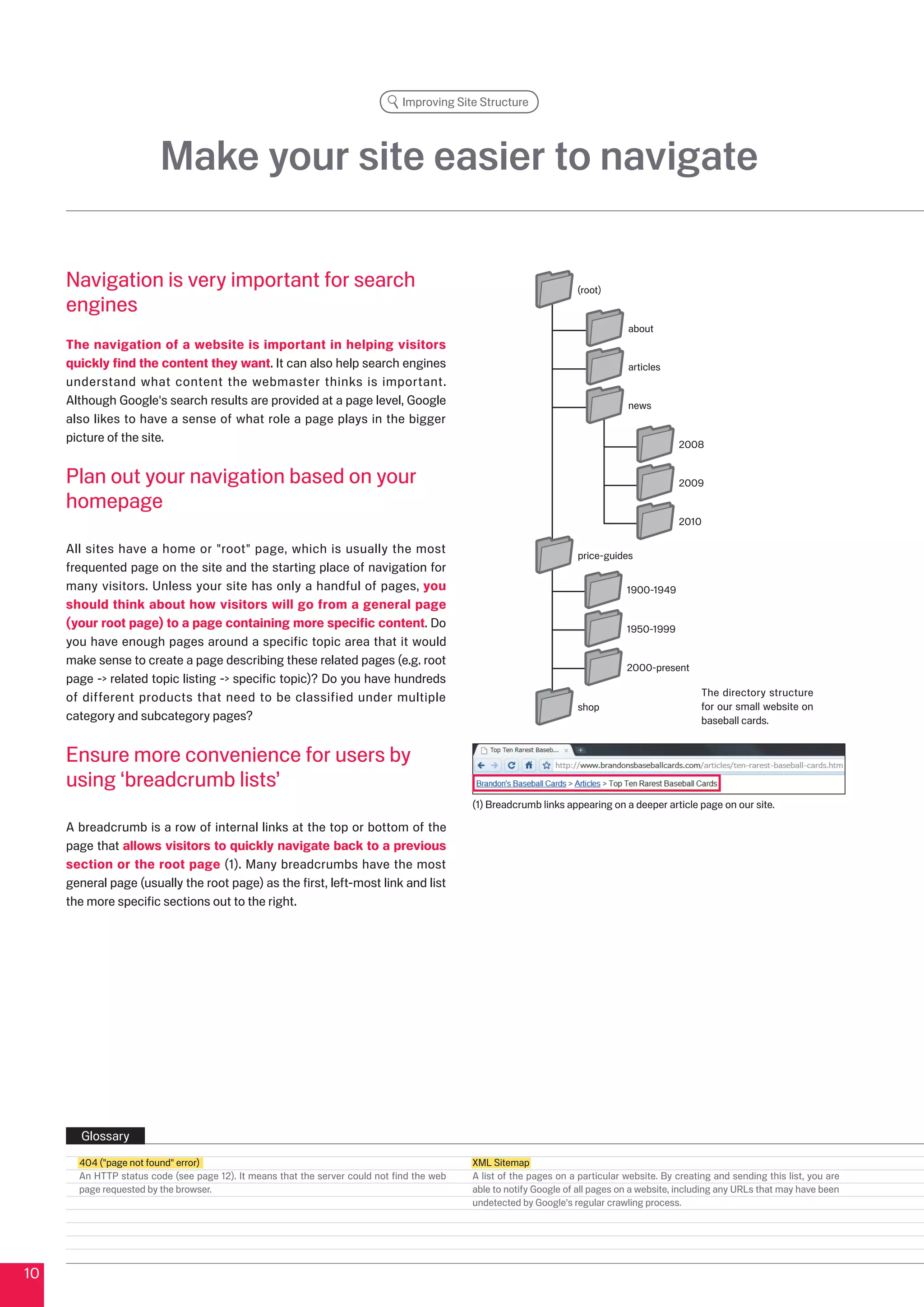 Improving Site Structure




                         Make your site easier to navigate

     Navigation is very important for search                                                                        (root)
     engines
                                                                                                                                about
     The navigation of a website is important in helping visitors
     quickly find the content they want. It can also help search engines                                                        articles
     understand what content the webmaster thinks is important.
     Although Google's search results are provided at a page level, Google                                                      news
     also likes to have a sense of what role a page plays in the bigger
     picture of the site.                                                                                                                   008


     Plan out your navigation based on your                                                                                                 009

     homepage
                                                                                                                                            010

     All sites have a home or root page, which is usually the most                                                price-guides
     frequented page on the site and the starting place of navigation for
     many visitors. Unless your site has only a handful of pages, you                                                           1900-1949
     should think about how visitors will go from a general page
     (your root page) to a page containing more specific content. Do                                                            1950-1999
     you have enough pages around a specific topic area that it would
     make sense to create a page describing these related pages (e.g. root
                                                                                                                                000-present
     page - related topic listing - specific topic)? Do you have hundreds
     of different products that need to be classified under multiple                                                                              The directory structure
                                                                                                                    shop                          for our small website on
     category and subcategory pages?                                                                                                              baseball cards.


     Ensure more convenience for users by
     using ‘breadcrumb lists’
                                                                                            (1) Breadcrumb links appearing on a deeper article page on our site.

     A breadcrumb is a row of internal links at the top or bottom of the
     page that allows visitors to quickly navigate back to a previous
     section or the root page (1). Many breadcrumbs have the most
     general page (usually the root page) as the first, left-most link and list
     the more specific sections out to the right.




       Glossary
       404 (page not found error)                                                         XML Sitemap
       An HTTP status code (see page 1). It means that the server could not find the web   A list of the pages on a particular website. By creating and sending this list, you are
       page requested by the browser.                                                       able to notify Google of all pages on a website, including any URLs that may have been
                                                                                            undetected by Google's regular crawling process.




10
 