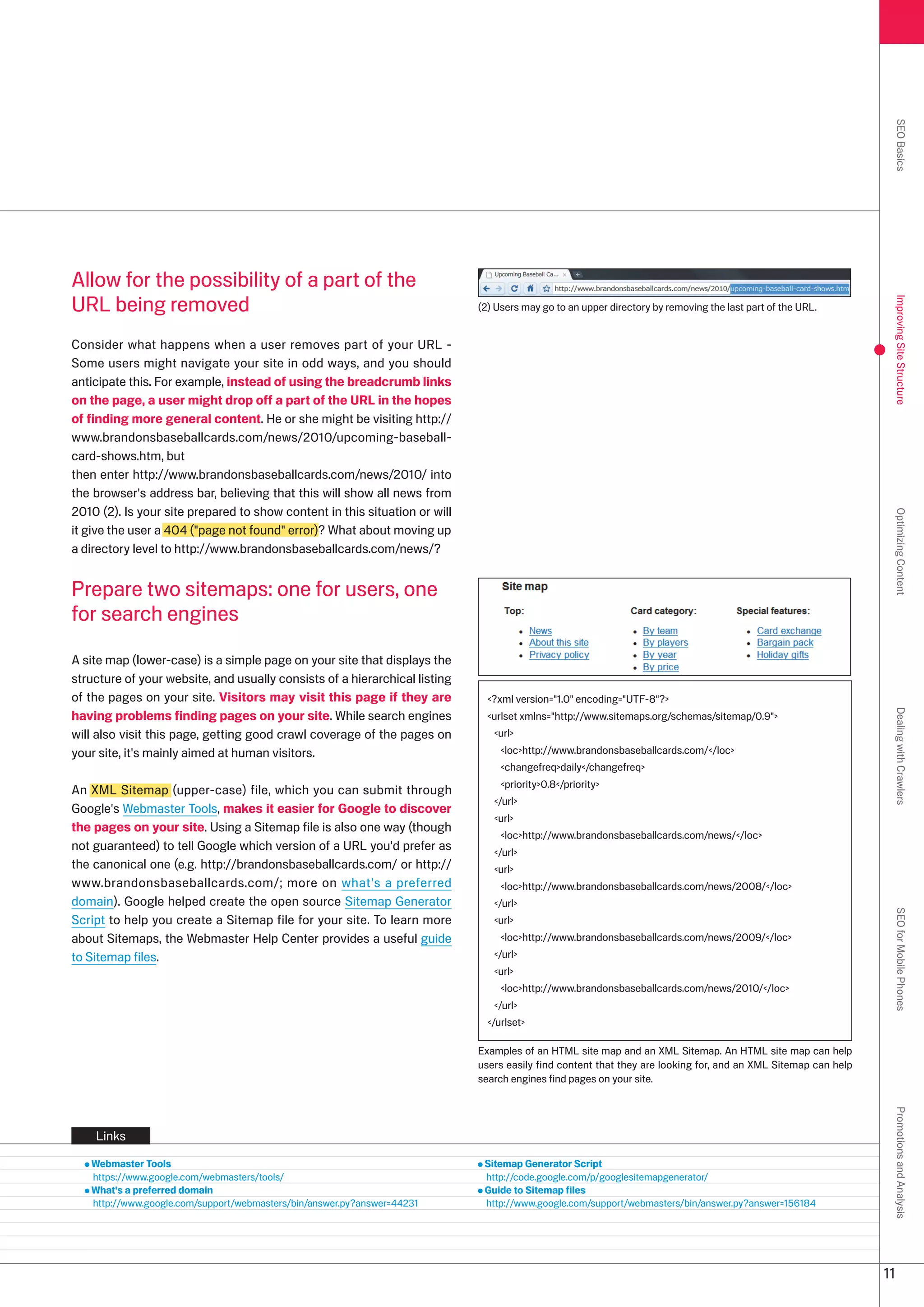 SEO Basics
Allow for the possibility of a part of the
URL being removed




                                                                                                                                                                Improving Site Structure
                                                                            () Users may go to an upper directory by removing the last part of the URL.


Consider what happens when a user removes part of your URL -
Some users might navigate your site in odd ways, and you should
anticipate this. For example, instead of using the breadcrumb links
on the page, a user might drop off a part of the URL in the hopes
of finding more general content. He or she might be visiting http://
www.brandonsbaseballcards.com/news/010/upcoming-baseball-
card-shows.htm, but
then enter http://www.brandonsbaseballcards.com/news/010/ into
the browser's address bar, believing that this will show all news from
010 (). Is your site prepared to show content in this situation or will




                                                                                                                                                                Optimizing Content
it give the user a 404 (page not found error)? What about moving up
a directory level to http://www.brandonsbaseballcards.com/news/?


Prepare two sitemaps: one for users, one
for search engines

A site map (lower-case) is a simple page on your site that displays the
structure of your website, and usually consists of a hierarchical listing
of the pages on your site. Visitors may visit this page if they are           ?xml version=1.0 encoding=UTF-8?
having problems finding pages on your site. While search engines




                                                                                                                                                                Dealing with Crawlers
                                                                              urlset xmlns=http://www.sitemaps.org/schemas/sitemap/0.9
will also visit this page, getting good crawl coverage of the pages on         url
your site, it's mainly aimed at human visitors.                                  lochttp://www.brandonsbaseballcards.com//loc
                                                                                 changefreqdaily/changefreq
                                                                                 priority0.8/priority
An XML Sitemap (upper-case) file, which you can submit through
                                                                               /url
Google's Webmaster Tools, makes it easier for Google to discover
                                                                               url
the pages on your site. Using a Sitemap file is also one way (though
                                                                                 lochttp://www.brandonsbaseballcards.com/news//loc
not guaranteed) to tell Google which version of a URL you'd prefer as          /url
the canonical one (e.g. http://brandonsbaseballcards.com/ or http://           url
www.brandonsbaseballcards.com/; more on what's a preferred                       lochttp://www.brandonsbaseballcards.com/news/008//loc
domain). Google helped create the open source Sitemap Generator                /url
                                                                                                                                                                SEO for Mobile Phones

Script to help you create a Sitemap file for your site. To learn more          url
about Sitemaps, the Webmaster Help Center provides a useful guide                lochttp://www.brandonsbaseballcards.com/news/009//loc
to Sitemap files.                                                              /url
                                                                               url
                                                                                 lochttp://www.brandonsbaseballcards.com/news/010//loc
                                                                               /url
                                                                              /urlset

                                                                            Examples of an HTML site map and an XML Sitemap. An HTML site map can help
                                                                            users easily find content that they are looking for, and an XML Sitemap can help
                                                                            search engines find pages on your site.
                                                                                                                                                                Promotions and Analysis




    Links

   Webmaster Tools                                                           Sitemap Generator Script
   https://www.google.com/webmasters/tools/                                  http://code.google.com/p/googlesitemapgenerator/
   What's a preferred domain                                                 Guide to Sitemap files
   http://www.google.com/support/webmasters/bin/answer.py?answer=441       http://www.google.com/support/webmasters/bin/answer.py?answer=156184




                                                                                                                                                               11
 