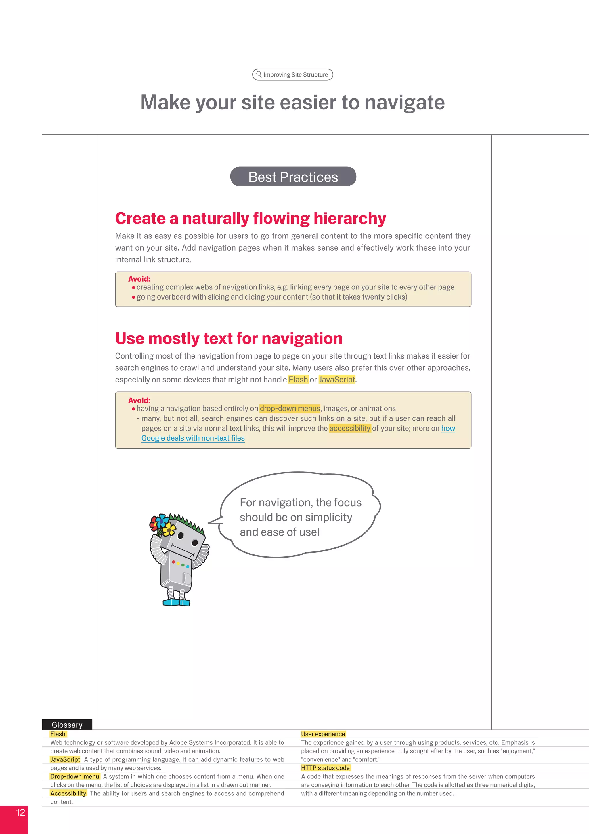 Improving Site Structure




                                     Make your site easier to navigate


                                                                             Best Practices

                            Create a naturally flowing hierarchy
                            Make it as easy as possible for users to go from general content to the more specific content they
                            want on your site. Add navigation pages when it makes sense and effectively work these into your
                            internal link structure.

                                 Avoid:
                                   creating complex webs of navigation links, e.g. linking every page on your site to every other page
                                   going overboard with slicing and dicing your content (so that it takes twenty clicks)




                            Use mostly text for navigation
                            Controlling most of the navigation from page to page on your site through text links makes it easier for
                            search engines to crawl and understand your site. Many users also prefer this over other approaches,
                            especially on some devices that might not handle Flash or JavaScript.

                                 Avoid:
                                   having a navigation based entirely on drop-down menus, images, or animations
                                   - many, but not all, search engines can discover such links on a site, but if a user can reach all
                                     pages on a site via normal text links, this will improve the accessibility of your site; more on how
                                     Google deals with non-text files




                                                                          For navigation, the focus
                                                                          should be on simplicity
                                                                          and ease of use!




     Glossary
     Flash                                                                                      User experience
     Web technology or software developed by Adobe Systems Incorporated. It is able to          The experience gained by a user through using products, services, etc. Emphasis is
     create web content that combines sound, video and animation.                               placed on providing an experience truly sought after by the user, such as enjoyment,
     JavaScript A type of programming language. It can add dynamic features to web              convenience and comfort.
     pages and is used by many web services.                                                    HTTP status code
     Drop-down menu A system in which one chooses content from a menu. When one                 A code that expresses the meanings of responses from the server when computers
     clicks on the menu, the list of choices are displayed in a list in a drawn out manner.     are conveying information to each other. The code is allotted as three numerical digits,
     Accessibility The ability for users and search engines to access and comprehend            with a different meaning depending on the number used.
     content.
1
 