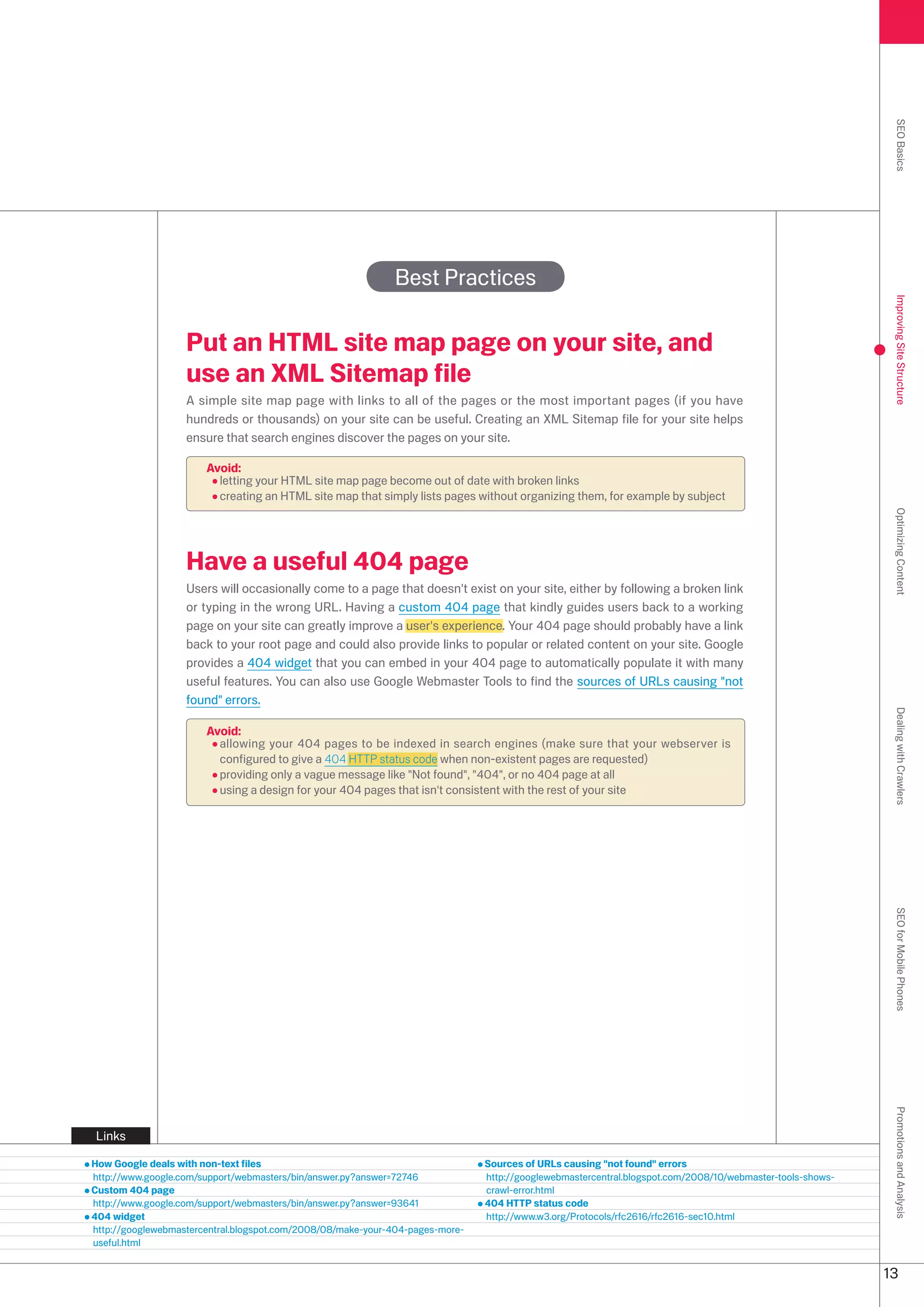 SEO Basics
                                                             Best Practices




                                                                                                                                                            Improving Site Structure
                   Put an HTML site map page on your site, and
                   use an XML Sitemap file
                   A simple site map page with links to all of the pages or the most important pages (if you have
                   hundreds or thousands) on your site can be useful. Creating an XML Sitemap file for your site helps
                   ensure that search engines discover the pages on your site.

                       Avoid:
                         letting your HTML site map page become out of date with broken links
                         creating an HTML site map that simply lists pages without organizing them, for example by subject




                                                                                                                                                            Optimizing Content
                   Have a useful 404 page
                   Users will occasionally come to a page that doesn't exist on your site, either by following a broken link
                   or typing in the wrong URL. Having a custom 404 page that kindly guides users back to a working
                   page on your site can greatly improve a user's experience. Your 404 page should probably have a link
                   back to your root page and could also provide links to popular or related content on your site. Google
                   provides a 404 widget that you can embed in your 404 page to automatically populate it with many
                   useful features. You can also use Google Webmaster Tools to find the sources of URLs causing not
                   found errors.




                                                                                                                                                            Dealing with Crawlers
                       Avoid:
                         allowing your 404 pages to be indexed in search engines (make sure that your webserver is
                         configured to give a 404 HTTP status code when non-existent pages are requested)
                         providing only a vague message like Not found, 404, or no 404 page at all
                         using a design for your 404 pages that isn't consistent with the rest of your site




                                                                                                                                                            SEO for Mobile Phones
                                                                                                                                                            Promotions and Analysis




Links

How Google deals with non-text files                                           Sources of URLs causing not found errors
http://www.google.com/support/webmasters/bin/answer.py?answer=7746            http://googlewebmastercentral.blogspot.com/008/10/webmaster-tools-shows-
Custom 404 page                                                                crawl-error.html
http://www.google.com/support/webmasters/bin/answer.py?answer=9641            404 HTTP status code
404 widget                                                                     http://www.w.org/Protocols/rfc616/rfc616-sec10.html
http://googlewebmastercentral.blogspot.com/008/08/make-your-404-pages-more-
useful.html


                                                                                                                                                           1
 