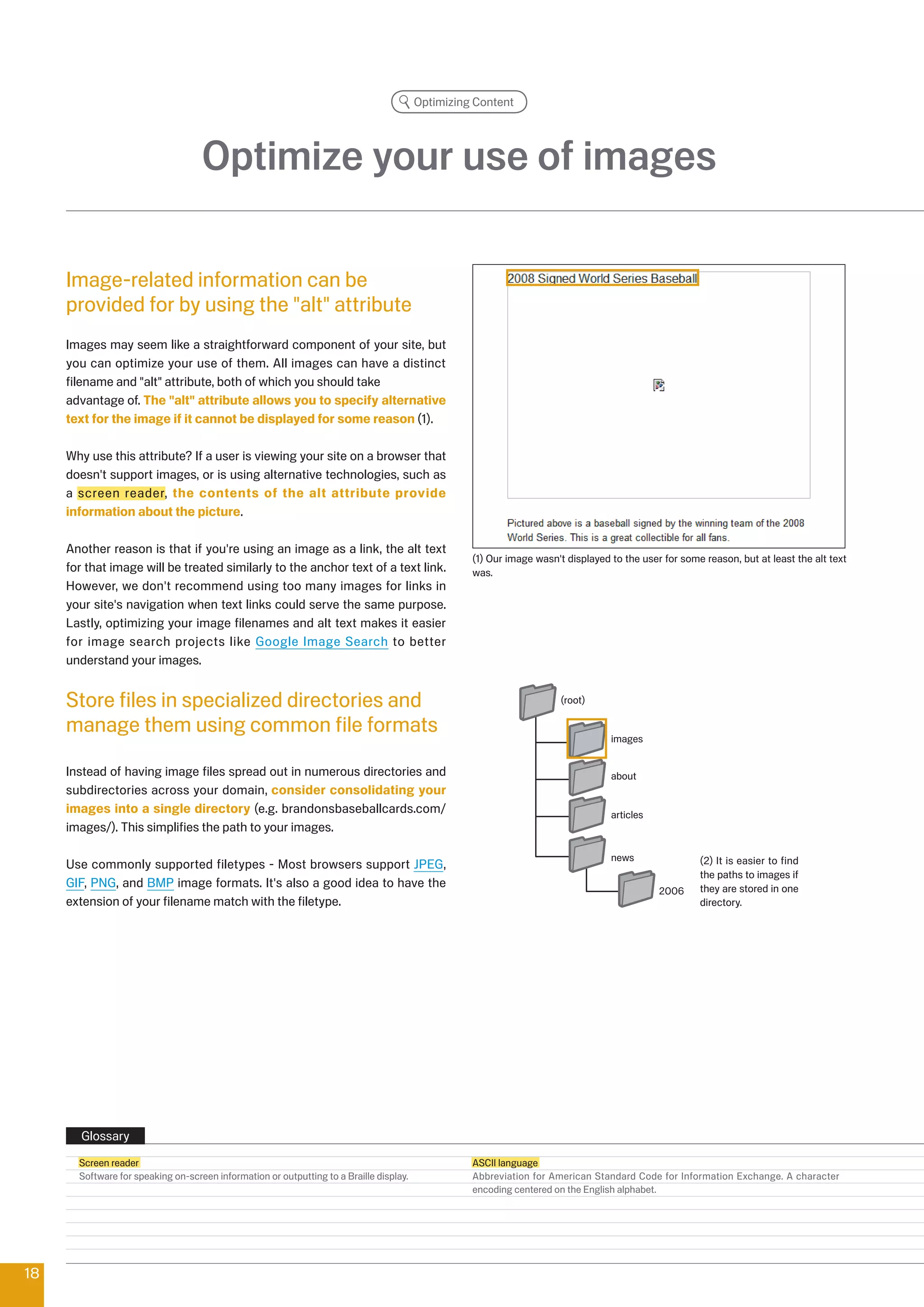 Optimizing Content




                                    Optimize your use of images

     Image-related information can be
     provided for by using the alt attribute
     Images may seem like a straightforward component of your site, but
     you can optimize your use of them. All images can have a distinct
     filename and alt attribute, both of which you should take
     advantage of. The alt attribute allows you to specify alternative
     text for the image if it cannot be displayed for some reason (1).

     Why use this attribute? If a user is viewing your site on a browser that
     doesn't support images, or is using alternative technologies, such as
     a screen reader, the contents of the alt attribute provide
     information about the picture.

     Another reason is that if you're using an image as a link, the alt text
                                                                                                   (1) Our image wasn't displayed to the user for some reason, but at least the alt text
     for that image will be treated similarly to the anchor text of a text link.                   was.
     However, we don't recommend using too many images for links in
     your site's navigation when text links could serve the same purpose.
     Lastly, optimizing your image filenames and alt text makes it easier
     for image search projects like Google Image Search to better
     understand your images.


     Store files in specialized directories and                                                                        (root)

     manage them using common file formats                                                                                        images


     Instead of having image files spread out in numerous directories and                                                         about
     subdirectories across your domain, consider consolidating your
     images into a single directory (e.g. brandonsbaseballcards.com/                                                              articles
     images/). This simplifies the path to your images.

                                                                                                                                  news                () It is easier to find
     Use commonly supported filetypes - Most browsers support JPEG,
                                                                                                                                                      the paths to images if
     GIF, PNG, and BMP image formats. It's also a good idea to have the                                                                               they are stored in one
                                                                                                                                             006
     extension of your filename match with the filetype.                                                                                              directory.




        Glossary
       Screen reader                                                                               ASCII language
       Software for speaking on-screen information or outputting to a Braille display.             Abbreviation for American Standard Code for Information Exchange. A character
                                                                                                   encoding centered on the English alphabet.




18
 