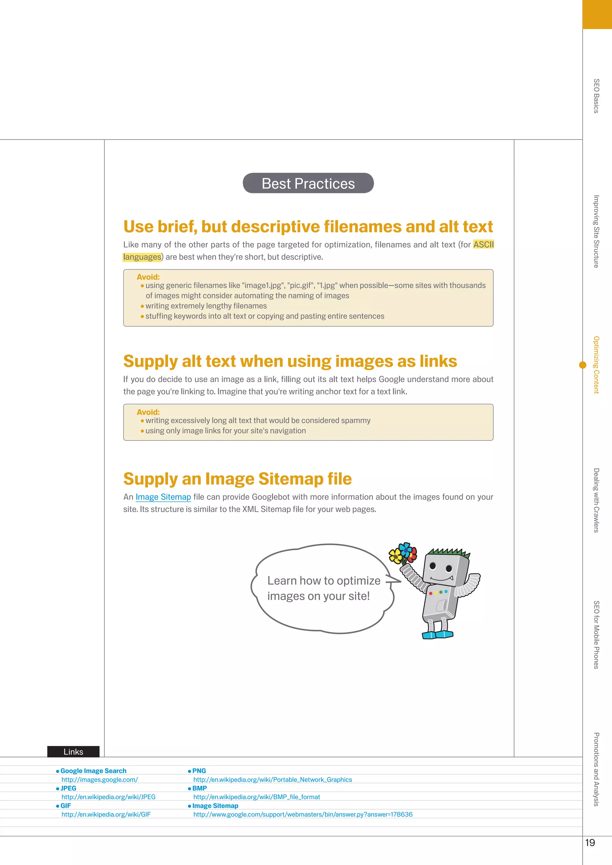 SEO Basics
                                                               Best Practices




                                                                                                                                     Improving Site Structure
                     Use brief, but descriptive filenames and alt text
                     Like many of the other parts of the page targeted for optimization, filenames and alt text (for ASCII
                     languages) are best when they're short, but descriptive.

                          Avoid:
                            using generic filenames like image1.jpg, pic.gif, 1.jpg when possible—some sites with thousands
                            of images might consider automating the naming of images
                            writing extremely lengthy filenames
                            stuffing keywords into alt text or copying and pasting entire sentences




                                                                                                                                     Optimizing Content
                     Supply alt text when using images as links
                     If you do decide to use an image as a link, filling out its alt text helps Google understand more about
                     the page you're linking to. Imagine that you're writing anchor text for a text link.

                          Avoid:
                            writing excessively long alt text that would be considered spammy
                            using only image links for your site's navigation




                     Supply an Image Sitemap file




                                                                                                                                     Dealing with Crawlers
                     An Image Sitemap file can provide Googlebot with more information about the images found on your
                     site. Its structure is similar to the XML Sitemap file for your web pages.




                                                                 Learn how to optimize
                                                                 images on your site!                                                SEO for Mobile Phones
                                                                                                                                     Promotions and Analysis




 Links

Google Image Search                       PNG
http://images.google.com/                  http://en.wikipedia.org/wiki/Portable_Network_Graphics
JPEG                                      BMP
http://en.wikipedia.org/wiki/JPEG          http://en.wikipedia.org/wiki/BMP_file_format
GIF                                       Image Sitemap
http://en.wikipedia.org/wiki/GIF           http://www.google.com/support/webmasters/bin/answer.py?answer=17866



                                                                                                                                    19
 