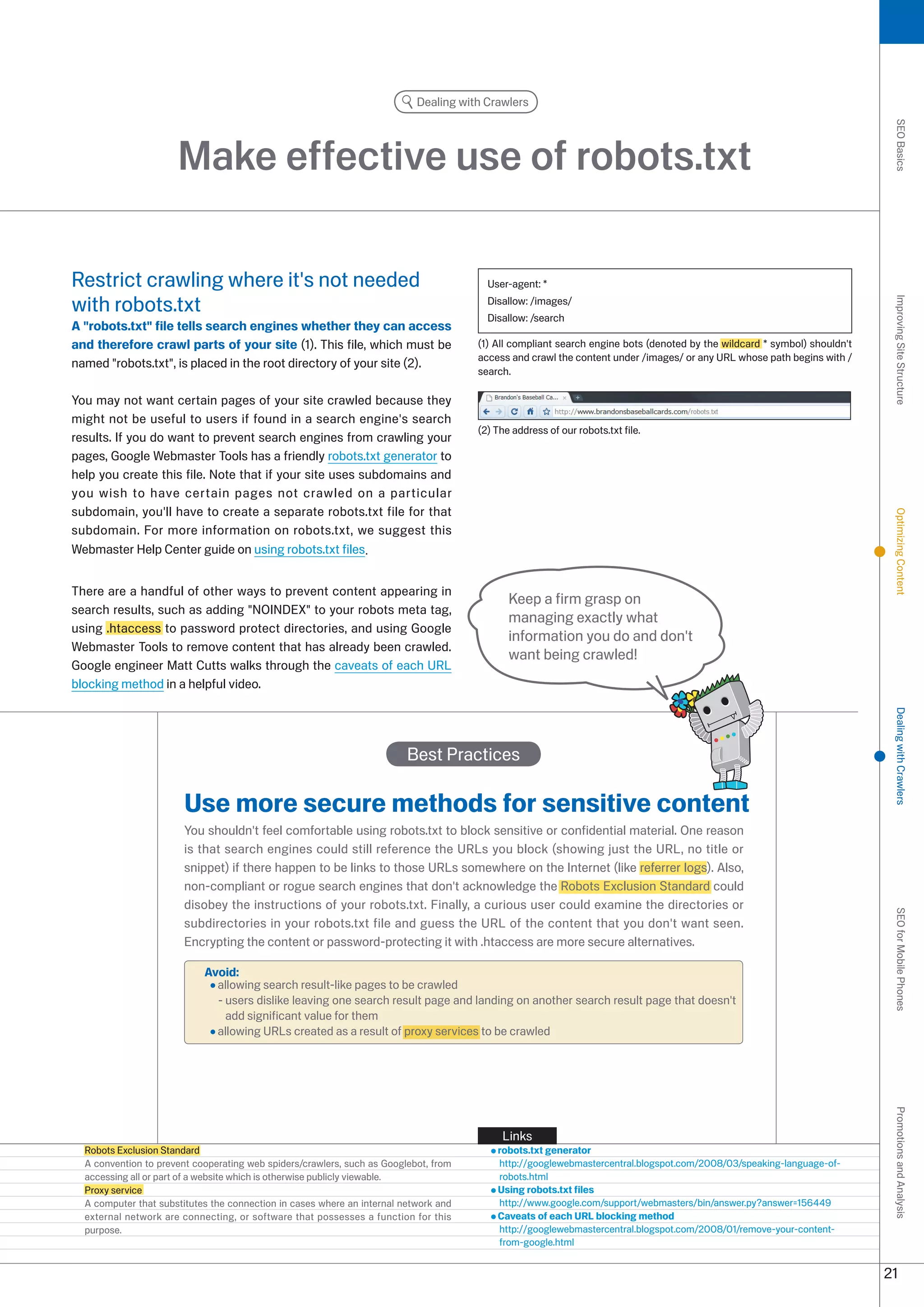 Dealing with Crawlers




                                                                                                                                                                           SEO Basics
                      Make effective use of robots.txt

Restrict crawling where it's not needed                                                 User-agent: *

with robots.txt                                                                         Disallow: /images/




                                                                                                                                                                           Improving Site Structure
                                                                                        Disallow: /search
A robots.txt file tells search engines whether they can access
and therefore crawl parts of your site (1). This file, which must be                  (1) All compliant search engine bots (denoted by the wildcard * symbol) shouldn't
                                                                                      access and crawl the content under /images/ or any URL whose path begins with /
named robots.txt, is placed in the root directory of your site ().
                                                                                      search.

You may not want certain pages of your site crawled because they
might not be useful to users if found in a search engine's search
                                                                                      () The address of our robots.txt file.
results. If you do want to prevent search engines from crawling your
pages, Google Webmaster Tools has a friendly robots.txt generator to
help you create this file. Note that if your site uses subdomains and
you wish to have certain pages not crawled on a particular
subdomain, you'll have to create a separate robots.txt file for that




                                                                                                                                                                           Optimizing Content
subdomain. For more information on robots.txt, we suggest this
Webmaster Help Center guide on using robots.txt files.


There are a handful of other ways to prevent content appearing in
                                                                                             Keep a firm grasp on
search results, such as adding NOINDEX to your robots meta tag,
                                                                                             managing exactly what
using .htaccess to password protect directories, and using Google
                                                                                             information you do and don't
Webmaster Tools to remove content that has already been crawled.
                                                                                             want being crawled!
Google engineer Matt Cutts walks through the caveats of each URL
blocking method in a helpful video.




                                                                                                                                                                           Dealing with Crawlers
                                                                         Best Practices

                       Use more secure methods for sensitive content
                       You shouldn't feel comfortable using robots.txt to block sensitive or confidential material. One reason
                       is that search engines could still reference the URLs you block (showing just the URL, no title or
                       snippet) if there happen to be links to those URLs somewhere on the Internet (like referrer logs). Also,
                       non-compliant or rogue search engines that don't acknowledge the Robots Exclusion Standard could
                       disobey the instructions of your robots.txt. Finally, a curious user could examine the directories or
                                                                                                                                                                           SEO for Mobile Phones

                       subdirectories in your robots.txt file and guess the URL of the content that you don't want seen.
                       Encrypting the content or password-protecting it with .htaccess are more secure alternatives.

                            Avoid:
                              allowing search result-like pages to be crawled
                              - users dislike leaving one search result page and landing on another search result page that doesn't
                                add significant value for them
                              allowing URLs created as a result of proxy services to be crawled
                                                                                                                                                                           Promotions and Analysis




                                                                                           Links
  Robots Exclusion Standard                                                               robots.txt generator
  A convention to prevent cooperating web spiders/crawlers, such as Googlebot, from       http://googlewebmastercentral.blogspot.com/008/0/speaking-language-of-
  accessing all or part of a website which is otherwise publicly viewable.                robots.html
  Proxy service                                                                           Using robots.txt files
  A computer that substitutes the connection in cases where an internal network and       http://www.google.com/support/webmasters/bin/answer.py?answer=156449
  external network are connecting, or software that possesses a function for this         Caveats of each URL blocking method
  purpose.                                                                                http://googlewebmastercentral.blogspot.com/008/01/remove-your-content-
                                                                                          from-google.html


                                                                                                                                                                          1
 