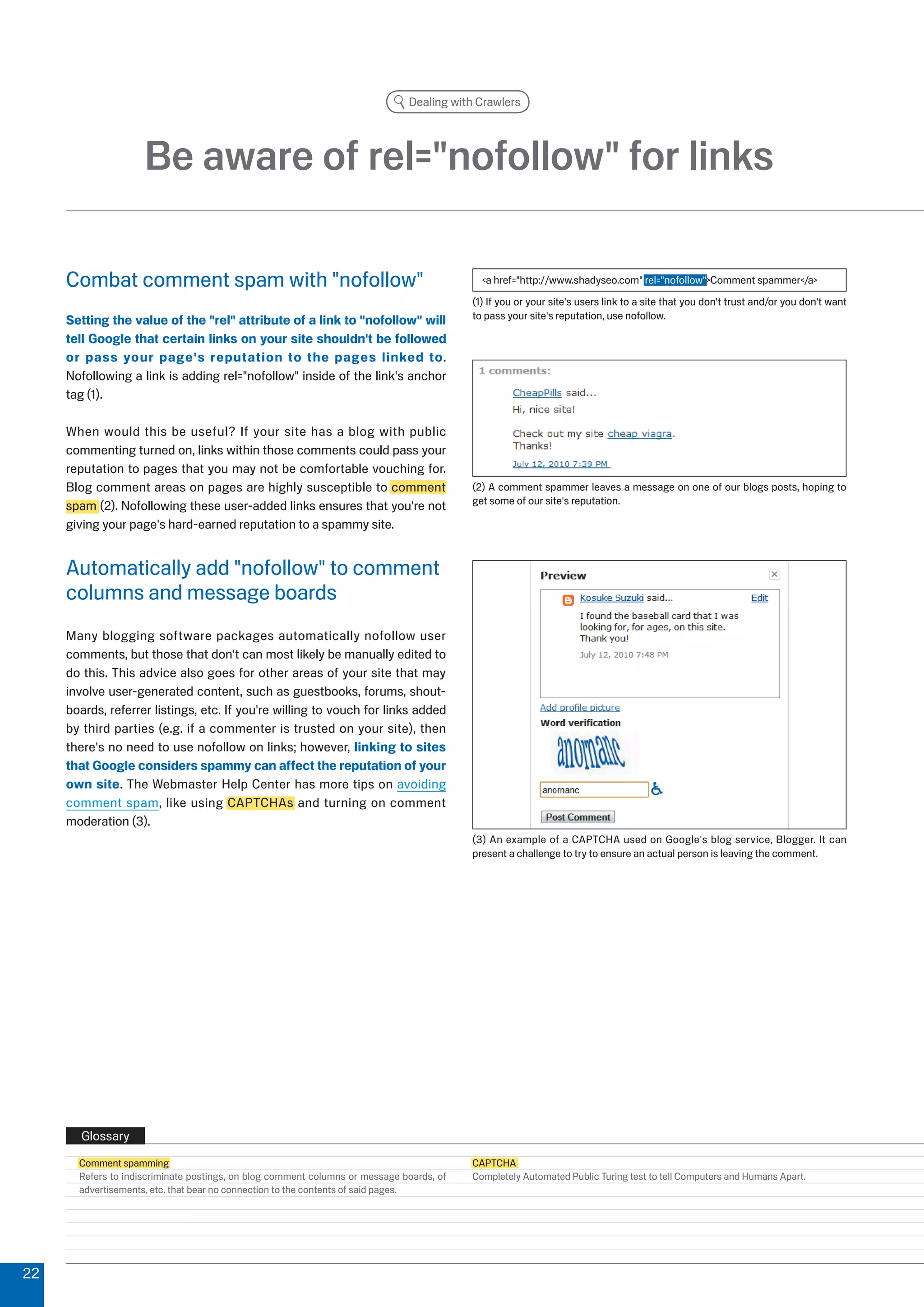 Dealing with Crawlers




                     Be aware of rel=nofollow for links

     Combat comment spam with nofollow                                                    a href=http://www.shadyseo.com rel=nofollowComment spammer/a
                                                                                          (1) If you or your site's users link to a site that you don't trust and/or you don't want
     Setting the value of the rel attribute of a link to nofollow will                to pass your site's reputation, use nofollow.

     tell Google that certain links on your site shouldn't be followed
     or pass your page's reputation to the pages linked to.
     Nofollowing a link is adding rel=nofollow inside of the link's anchor
     tag (1).

     When would this be useful? If your site has a blog with public
     commenting turned on, links within those comments could pass your
     reputation to pages that you may not be comfortable vouching for.
     Blog comment areas on pages are highly susceptible to comment                        () A comment spammer leaves a message on one of our blogs posts, hoping to
                                                                                          get some of our site's reputation.
     spam (). Nofollowing these user-added links ensures that you're not
     giving your page's hard-earned reputation to a spammy site.


     Automatically add nofollow to comment
     columns and message boards
     Many blogging software packages automatically nofollow user
     comments, but those that don't can most likely be manually edited to
     do this. This advice also goes for other areas of your site that may
     involve user-generated content, such as guestbooks, forums, shout-
     boards, referrer listings, etc. If you're willing to vouch for links added
     by third parties (e.g. if a commenter is trusted on your site), then
     there's no need to use nofollow on links; however, linking to sites
     that Google considers spammy can affect the reputation of your
     own site. The Webmaster Help Center has more tips on avoiding
     comment spam, like using CAPTCHAs and turning on comment
     moderation ().
                                                                                          () An example of a CAPTCHA used on Google's blog service, Blogger. It can
                                                                                          present a challenge to try to ensure an actual person is leaving the comment.




       Glossary
       Comment spamming                                                                   CAPTCHA
       Refers to indiscriminate postings, on blog comment columns or message boards, of   Completely Automated Public Turing test to tell Computers and Humans Apart.
       advertisements, etc. that bear no connection to the contents of said pages.





 