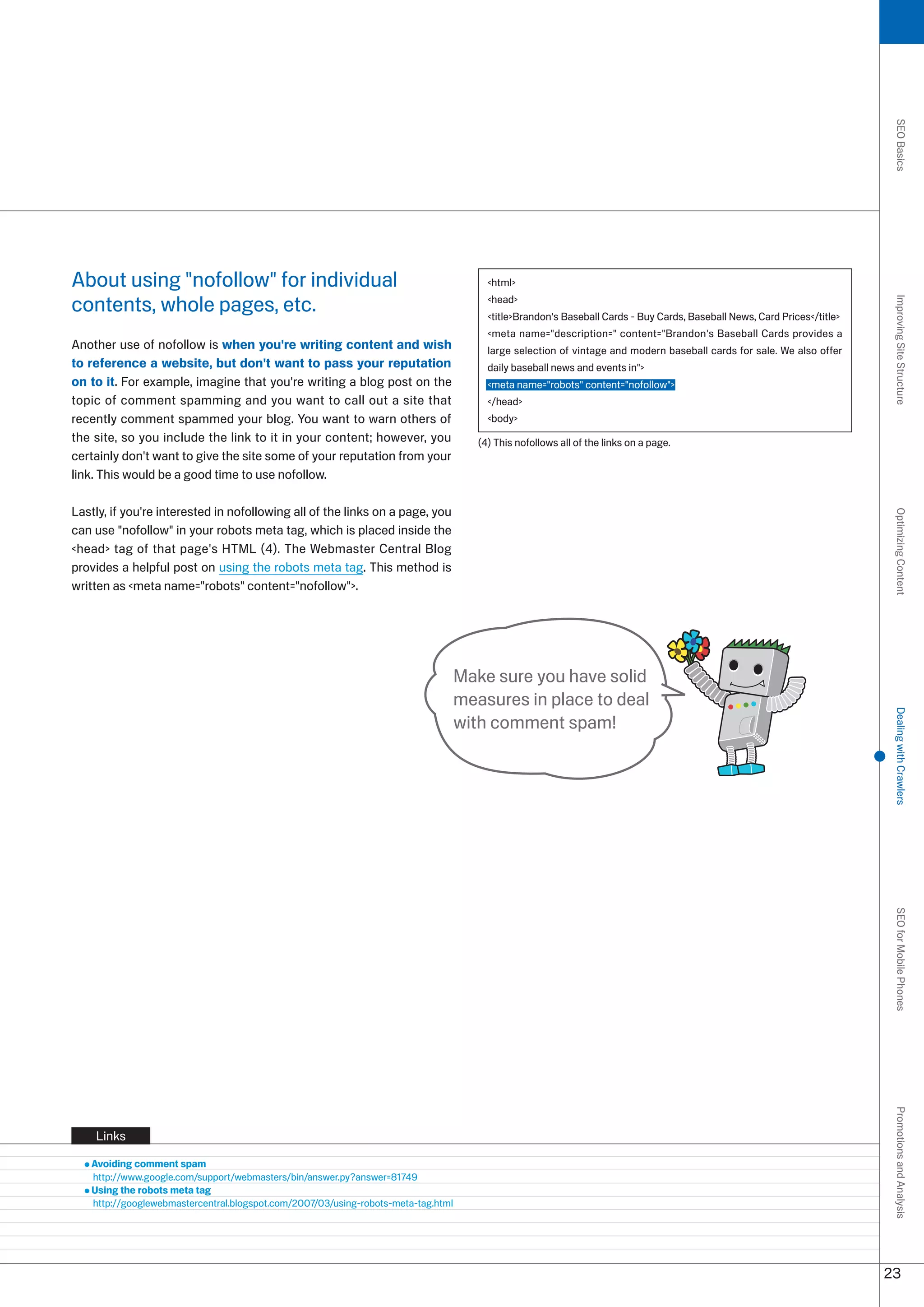 SEO Basics
About using nofollow for individual                                                   html

contents, whole pages, etc.                                                             head




                                                                                                                                                                           Improving Site Structure
                                                                                        titleBrandon's Baseball Cards - Buy Cards, Baseball News, Card Prices/title
                                                                                        meta name=description= content=Brandon's Baseball Cards provides a
Another use of nofollow is when you're writing content and wish                         large selection of vintage and modern baseball cards for sale. We also offer
to reference a website, but don't want to pass your reputation                          daily baseball news and events in
on to it. For example, imagine that you're writing a blog post on the                   meta name=robots content=nofollow
topic of comment spamming and you want to call out a site that                          /head
recently comment spammed your blog. You want to warn others of                          body
the site, so you include the link to it in your content; however, you                 (4) This nofollows all of the links on a page.
certainly don't want to give the site some of your reputation from your
link. This would be a good time to use nofollow.

Lastly, if you're interested in nofollowing all of the links on a page, you




                                                                                                                                                                           Optimizing Content
can use nofollow in your robots meta tag, which is placed inside the
head tag of that page's HTML (4). The Webmaster Central Blog
provides a helpful post on using the robots meta tag. This method is
written as meta name=robots content=nofollow.




                                                                                   Make sure you have solid
                                                                                   measures in place to deal




                                                                                                                                                                           Dealing with Crawlers
                                                                                   with comment spam!




                                                                                                                                                                           SEO for Mobile Phones
                                                                                                                                                                           Promotions and Analysis




    Links

   Avoiding comment spam
   http://www.google.com/support/webmasters/bin/answer.py?answer=81749
   Using the robots meta tag
   http://googlewebmastercentral.blogspot.com/007/0/using-robots-meta-tag.html




                                                                                                                                                                          
 