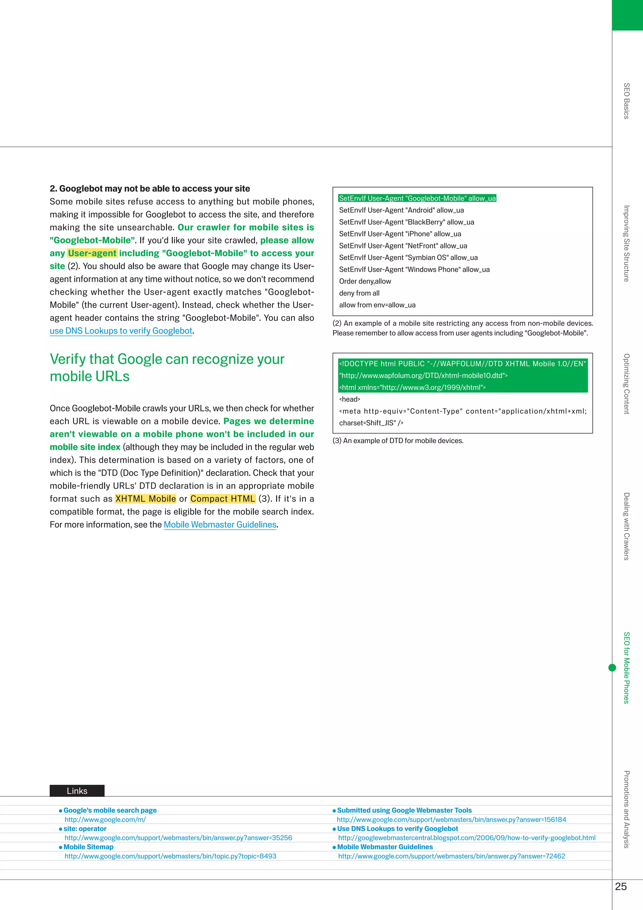 SEO Basics
2. Googlebot may not be able to access your site
Some mobile sites refuse access to anything but mobile phones,             SetEnvIf User-Agent Googlebot-Mobile allow_ua
                                                                           SetEnvIf User-Agent Android allow_ua




                                                                                                                                                             Improving Site Structure
making it impossible for Googlebot to access the site, and therefore
                                                                           SetEnvIf User-Agent BlackBerry allow_ua
making the site unsearchable. Our crawler for mobile sites is
                                                                           SetEnvIf User-Agent iPhone allow_ua
Googlebot-Mobile. If you'd like your site crawled, please allow
                                                                           SetEnvIf User-Agent NetFront allow_ua
any User-agent including Googlebot-Mobile to access your                 SetEnvIf User-Agent Symbian OS allow_ua
site (). You should also be aware that Google may change its User-        SetEnvIf User-Agent Windows Phone allow_ua
agent information at any time without notice, so we don't recommend        Order deny,allow
checking whether the User-agent exactly matches Googlebot-                deny from all
Mobile (the current User-agent). Instead, check whether the User-         allow from env=allow_ua
agent header contains the string Googlebot-Mobile. You can also
                                                                         () An example of a mobile site restricting any access from non-mobile devices.
use DNS Lookups to verify Googlebot.                                     Please remember to allow access from user agents including “Googlebot-Mobile”.


Verify that Google can recognize your




                                                                                                                                                             Optimizing Content
                                                                           !DOCTYPE html PUBLIC -//WAPFOLUM//DTD XHTML Mobile 1.0//EN
mobile URLs                                                                http://www.wapfolum.org/DTD/xhtml-mobile10.dtd
                                                                           html xmlns=http://www.w.org/1999/xhtml
                                                                           head
Once Googlebot-Mobile crawls your URLs, we then check for whether          meta http-equiv=Content-Type content=application/xhtml+xml;
each URL is viewable on a mobile device. Pages we determine                charset=Shift_JIS /
aren't viewable on a mobile phone won't be included in our
                                                                         () An example of DTD for mobile devices.
mobile site index (although they may be included in the regular web
index). This determination is based on a variety of factors, one of
which is the DTD (Doc Type Definition) declaration. Check that your
mobile-friendly URLs' DTD declaration is in an appropriate mobile
format such as XHTML Mobile or Compact HTML (). If it's in a




                                                                                                                                                             Dealing with Crawlers
compatible format, the page is eligible for the mobile search index.
For more information, see the Mobile Webmaster Guidelines.




                                                                                                                                                             SEO for Mobile Phones
                                                                                                                                                             Promotions and Analysis




    Links

   Google’s mobile search page                                            Submitted using Google Webmaster Tools
   http://www.google.com/m/                                               http://www.google.com/support/webmasters/bin/answer.py?answer=156184
   site: operator                                                         Use DNS Lookups to verify Googlebot
   http://www.google.com/support/webmasters/bin/answer.py?answer=556    http://googlewebmastercentral.blogspot.com/006/09/how-to-verify-googlebot.html
   Mobile Sitemap                                                         Mobile Webmaster Guidelines
   http://www.google.com/support/webmasters/bin/topic.py?topic=849       http://www.google.com/support/webmasters/bin/answer.py?answer=746



                                                                                                                                                            5
 