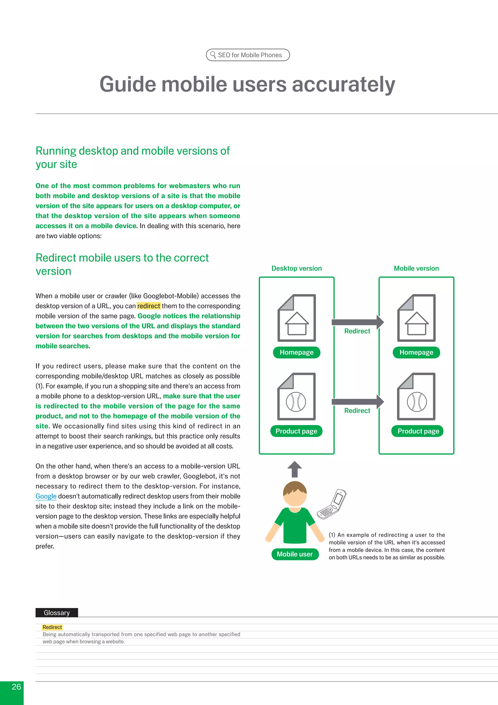 SEO for Mobile Phones




                             Guide mobile users accurately

     Running desktop and mobile versions of
     your site
     One of the most common problems for webmasters who run
     both mobile and desktop versions of a site is that the mobile
     version of the site appears for users on a desktop computer, or
     that the desktop version of the site appears when someone
     accesses it on a mobile device. In dealing with this scenario, here
     are two viable options:


     Redirect mobile users to the correct
     version                                                                                   Desktop version                             Mobile version


     When a mobile user or crawler (like Googlebot-Mobile) accesses the
     desktop version of a URL, you can redirect them to the corresponding
     mobile version of the same page. Google notices the relationship
     between the two versions of the URL and displays the standard
                                                                                                                       Redirect
     version for searches from desktops and the mobile version for
     mobile searches.
                                                                                                  Homepage                                    Homepage
     If you redirect users, please make sure that the content on the
     corresponding mobile/desktop URL matches as closely as possible
     (1). For example, if you run a shopping site and there's an access from
     a mobile phone to a desktop-version URL, make sure that the user
     is redirected to the mobile version of the page for the same
                                                                                                                       Redirect
     product, and not to the homepage of the mobile version of the
     site. We occasionally find sites using this kind of redirect in an
                                                                                                Product page                                 Product page
     attempt to boost their search rankings, but this practice only results
     in a negative user experience, and so should be avoided at all costs.

     On the other hand, when there's an access to a mobile-version URL
     from a desktop browser or by our web crawler, Googlebot, it's not
     necessary to redirect them to the desktop-version. For instance,
     Google doesn't automatically redirect desktop users from their mobile
     site to their desktop site; instead they include a link on the mobile-
     version page to the desktop version. These links are especially helpful
     when a mobile site doesn't provide the full functionality of the desktop
     version—users can easily navigate to the desktop-version if they                                            (1) An example of redirecting a user to the
                                                                                                                 mobile version of the URL when it's accessed
     prefer.                                                                                                     from a mobile device. In this case, the content
                                                                                                 Mobile user     on both URLs needs to be as similar as possible.




       Glossary
       Redirect
       Being automatically transported from one specified web page to another specified
       web page when browsing a website.




6
 