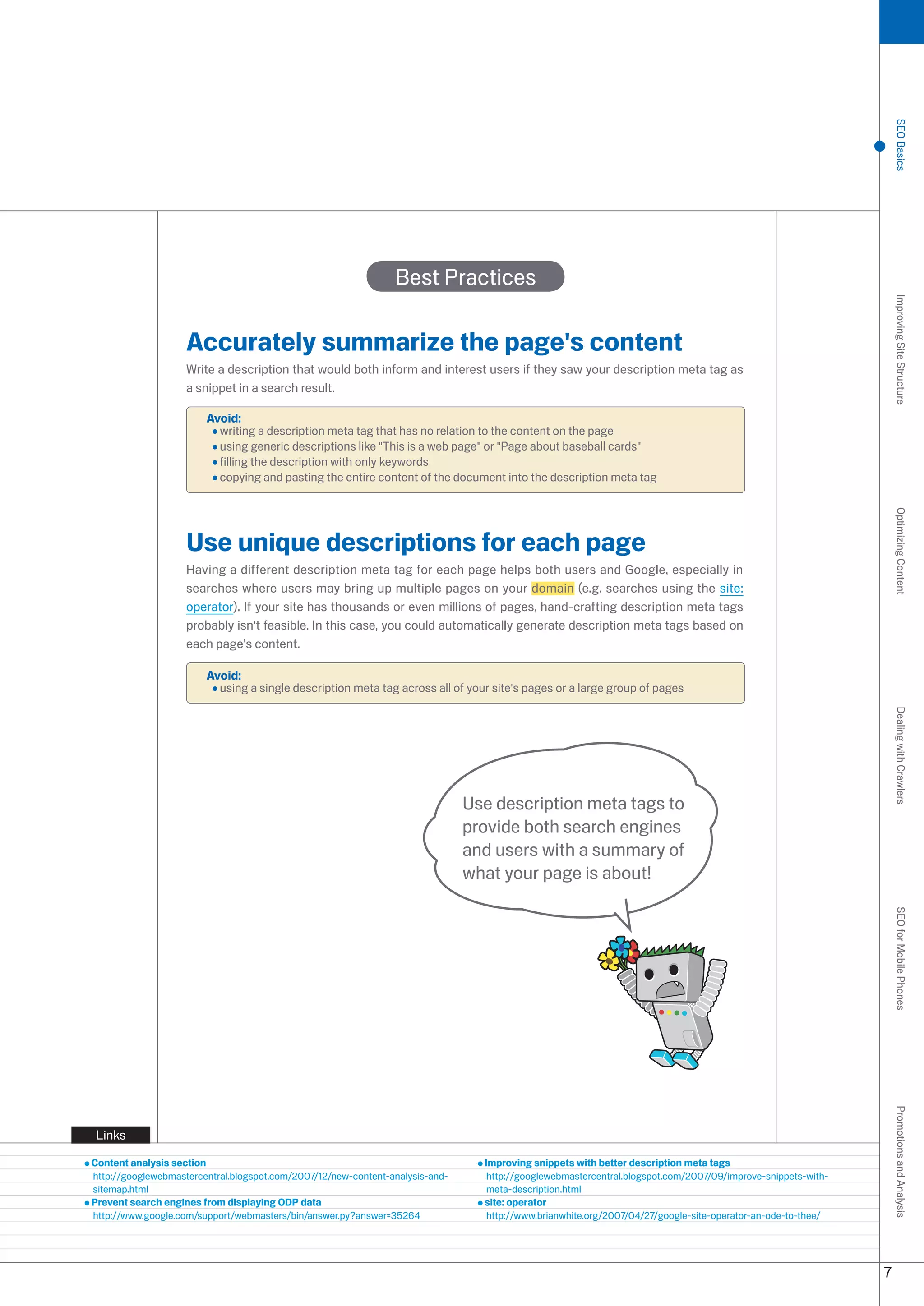 SEO Basics
                                                                Best Practices




                                                                                                                                                                  Improving Site Structure
                    Accurately summarize the page's content
                    Write a description that would both inform and interest users if they saw your description meta tag as
                    a snippet in a search result.

                        Avoid:
                          writing a description meta tag that has no relation to the content on the page
                          using generic descriptions like This is a web page or Page about baseball cards
                          filling the description with only keywords
                          copying and pasting the entire content of the document into the description meta tag




                                                                                                                                                                  Optimizing Content
                    Use unique descriptions for each page
                    Having a different description meta tag for each page helps both users and Google, especially in
                    searches where users may bring up multiple pages on your domain (e.g. searches using the site:
                    operator). If your site has thousands or even millions of pages, hand-crafting description meta tags
                    probably isn't feasible. In this case, you could automatically generate description meta tags based on
                    each page's content.

                        Avoid:
                          using a single description meta tag across all of your site's pages or a large group of pages




                                                                                                                                                                  Dealing with Crawlers
                                                                               Use description meta tags to
                                                                               provide both search engines
                                                                               and users with a summary of
                                                                               what your page is about!
                                                                                                                                                                  SEO for Mobile Phones
                                                                                                                                                                  Promotions and Analysis




Links

Content analysis section                                                         Improving snippets with better description meta tags
http://googlewebmastercentral.blogspot.com/007/1/new-content-analysis-and-      http://googlewebmastercentral.blogspot.com/007/09/improve-snippets-with-
sitemap.html                                                                      meta-description.html
Prevent search engines from displaying ODP data                                  site: operator
http://www.google.com/support/webmasters/bin/answer.py?answer=564               http://www.brianwhite.org/007/04/7/google-site-operator-an-ode-to-thee/




                                                                                                                                                              7
 