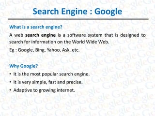 Search Engine : Google
What is a search engine?
A web search engine is a software system that is designed to
search for information on the World Wide Web.
Eg : Google, Bing, Yahoo, Ask, etc.
Why Google?
• It is the most popular search engine.
• It is very simple, fast and precise.
• Adaptive to growing internet.
 