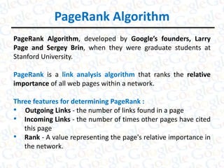 PageRank Algorithm
PageRank Algorithm, developed by Google’s founders, Larry
Page and Sergey Brin, when they were graduate students at
Stanford University.
PageRank is a link analysis algorithm that ranks the relative
importance of all web pages within a network.
Three features for determining PageRank :
• Outgoing Links - the number of links found in a page
• Incoming Links - the number of times other pages have cited
this page
• Rank - A value representing the page's relative importance in
the network.
 