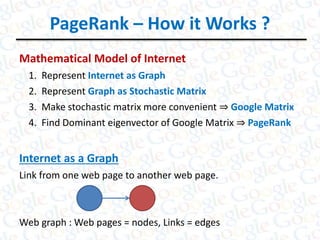 PageRank – How it Works ?
Mathematical Model of Internet
1. Represent Internet as Graph
2. Represent Graph as Stochastic Matrix
3. Make stochastic matrix more convenient ⇒ Google Matrix
4. Find Dominant eigenvector of Google Matrix ⇒ PageRank
Internet as a Graph
Link from one web page to another web page.
Web graph : Web pages = nodes, Links = edges
 