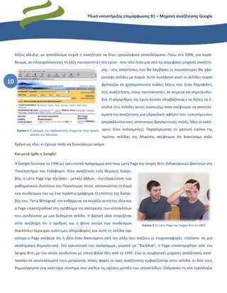Υλικό υποστήριξης επιμόρφωσης Β1 – Μηχανή αναζήτησης Google
10
λέξεις κλειδιά, με αποτέλεσμα συχνά η αναζήτηση να δίνει τραγελαφικά αποτελέσματα. Πίσω στο 1998, για παρά-
δειγμα, αν πληκτρολογούσες τη λέξη «αυτοκίνητα» στο Lycos - που τότε ήταν μια από τις κορυφαίες μηχανές αναζήτη-
σης - στις απαντήσεις που θα λάμβανες οι περισσότερες θα αφο-
ρούσαν σελίδες με πορνό. Αυτό συνέβαινε γιατί οι σελίδες πορνό
φρόντιζαν να χρησιμοποιούν πολλές λέξεις που ήταν δημοφιλείς
στις αναζητήσεις, όπως «αυτοκίνητα», σε κείμενα και σημεία κλει-
διά. Ο αλγόριθμος της Lycos λοιπόν «διαβάζοντας» τις λέξεις σε έ-
στελνε στις σελίδες αυτές (κοκκινίζω όταν σκέφτομαι τα αποτελέ-
σματα της αναζήτησης για υδραυλικό, αφήστε που «υπονόμευαν»
απροκάλυπτα τους ιστότοπους θρησκευτικής πνοής· όλες οι καλό-
γριες ήταν κολασμένες). Παρατηρώντας τη χαοτική εικόνα της
πρώτης σελίδας της Altavista, σκέφτομαι ότι διανύσαμε πολύ
δρόμο ως εδώ· κι έχουμε πολύ να διανύσουμε ακόμα.
Και μετά ήρθε η Google!
Η Google ξεκίνησε το 1996 ως ερευνητικό πρόγραμμα από τους Larry Page και Sergey Brin, διδακτορικών φοιτητών στο
Πανεπιστήμιο του Στάνφορντ. Στην αναζήτηση ενός θέματος διατρι-
βής, ο Larry Page είχε εξετάσει - μεταξύ άλλων - την εξερεύνηση των
μαθηματικών ιδιοτήτων του Παγκόσμιου Ιστού, κατανοώντας τη δομή
των συνδέσμων του ως ένα τεράστιο γράφημα. Ο επόπτης της διατρι-
βής του, Terry Winograd, τον ενθάρρυνε να επιλέξει αυτή την ιδέα και
ο Page επικεντρώθηκε στο πρόβλημα της ανεύρεσης των ιστοσελίδων
που συνδέονται με μια δεδομένη σελίδα. Η βασική ιδέα στηριζόταν
στην αντίληψη ότι ο αριθμός και η φύση αυτών των συνδέσμων
(backlinks) περιείχαν πολύτιμες πληροφορίες για αυτή τη σελίδα (αρ-
γότερα ο Page ανέφερε ότι η ιδέα ήταν δανεισμένη από τον ρόλο που παίζουν οι ετεροαναφορές -citations- σε μια
ακαδημαϊκή δημοσίευση). Στο ερευνητικό του πρόγραμμα, γνωστό ως "BackRub", o Page υποστηρίχθηκε από τον
Sergey Brin, με τον οποίο συνδεόταν με στενή φιλία ήδη από το 1995. Ενώ οι συμβατικές μηχανές αναζήτησης κατέ-
τασσαν τα αποτελέσματά τους μετρώντας πόσες φορές οι όροι αναζήτησης εμφανίζονταν στην σελίδα, οι δύο τους
δημιούργησαν ένα καλύτερο σύστημα που ανέλυε τις σχέσεις μεταξύ των ιστοσελίδων. Ονόμασαν τη νέα τεχνολογία
Εικόνα 2 Οι Larry Page και Sergey Brin το 2003
Εικόνα 1 Ο ορισμός της σχεδιαστικής σύγχυσης στην πρώτη
σελίδα του Altavista
 