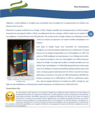 11
Νίκος Κακλαμάνος
PageRank, η οποία καθόριζε τη συνάφεια μιας ιστοσελίδας από τον αριθμό και τη σημαντικότητα των σελίδων που
οδηγούν πίσω σε αυτήν.
Ονόμασαν τη μηχανή αναζήτησής τους Google. Η λέξη «Google» προήλθε από αναγραμματισμό της λέξης «googol»
(ονομασία που είχε αρχικά επιλέξει ο Πέϊτζ), τον μαθηματικό όρο που εισήγαγε ο Μίλτον Σιρότα για τον αριθμό 10100
που γράφεται: «1 ακολουθούμενο από 100 μηδενικά». Με τον όρο αυτόν η Google επιθυμεί να υποδηλώσει την απο-
στολή της εταιρίας να οργανώσει τον τεράστιο πλήθος πληροφοριών του
Ίντερνετ.
Στην αρχή το Google έτρεχε στην ιστοσελίδα του Πανεπιστημίου
Στάνφορντ, με τα domain google.stanford.edu και z.stanford.edu. Το όνομα
domain για την Google κατοχυρώθηκε στις 15 Σεπτεμβρίου του 1997. Στα
μέσα του 1998 κατάφεραν να συγκεντρώσουν 1 εκτ. δολάρια από επενδυ-
τές, συγγενείς και φίλους, ώστε στις 4 Σεπτεμβρίου του 1998 να δημιουρ-
γήσουν την Google. Στην αρχή είχε ως βάση το γκαράζ μιας φίλης τους στο
Μένλο Παρκ της Καλιφόρνια. Το 1999 έλαβε χρηματοδότηση κύκλου εργα-
σιών 25 εκτ δολάρια. Η εταιρεία ακολούθησε γρήγορη εξέλιξη κυρίως όταν
έγινε η επίσημη μηχανή αναζήτησης από τον Yahoo!, έναν από τους δημο-
φιλέστερους ιστότοπους. Στα μέσα του 1999 επεξεργαζόταν 500.000 ανα-
ζητήσεις ημερησίως και το 2004 έφτασε τις 200 εκτ. αναζητήσεις ημερη-
σίως. Έρευνες αγοράς έδειξαν ότι τον Απρίλιο του 2007, η Google Inc. ανέ-
λαβε την πρωτοκαθεδρία ως η διασημότερη εταιρία παγκοσμίως, εκτοπίζοντας έτσι τη Microsoft Corp.
Κουραστήκατε ήδη;
οκ, σας κούρασα, οπότε αρκετά με την ιστορία! Η Google έγινε μεγάλη και τρανή, κατέκτησε την πρώτη θέση σε
επισκεψιμότητα μεταξύ των εταιρειών του διαδικτύου, ο κύκλος εργασιών της είναι συγκρίσιμος με τον προϋπολο-
γισμό αρκετών κρατών, επεκτάθηκε πέρα από την αναζήτηση δεδομένων στην έρευνα στον τομέα της τεχνητής
νοημοσύνης, σε εκείνον των κοινωνικών δικτύων (google plus), της εκπαίδευσης (Google Classroom), των τηλεπι-
κοινωνιών (κινητά τηλέφωνα), της δημιουργίας δικού της λειτουργικού (το Android σαρώνει στις φορητές συ-
σκευές) και τόσα άλλα που συνιστούν ένα δικό της εξαιρετικά ενδιαφέρον όσο και ολοκληρωμένο «οικοσύστημα».
Στις επόμενες σελίδες θα ασχοληθούμε με τη μηχανή αναζήτησης και προχωρημένες τεχνικές αναζήτησης, ιεράρχησης και κατη-
γοριοποίησης της πληροφορίας
Εικόνα 3 Ο πρώτος υπολογιστής της ερευνητικής
ομάδας "στεγάστηκε" σε κουτί φτιαγμένο από
τουβλάκια Lego
 