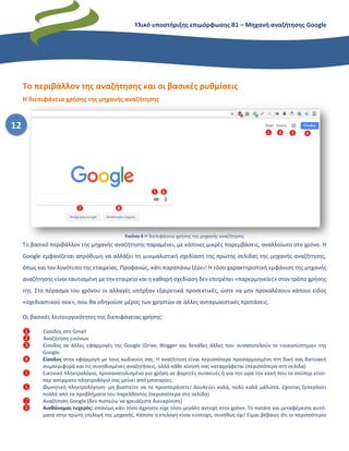 Υλικό υποστήριξης επιμόρφωσης Β1 – Μηχανή αναζήτησης Google
12
Το περιβάλλον της αναζήτησης και οι βασικές ρυθμίσεις
Η διεπιφάνεια χρήσης της μηχανής αναζήτησης
Το βασικό περιβάλλον της μηχανής αναζήτησης παραμένει, με κάποιες μικρές παρεμβάσεις, αναλλοίωτο στο χρόνο. Η
Google εμφανίζεται απρόθυμη να αλλάξει τη μινιμαλιστική σχεδίαση της πρώτης σελίδας της μηχανής αναζήτησης,
όπως και τον λογότυπο της εταιρείας. Προφανώς, κάτι παραπάνω ξέρει! Η τόσο χαρακτηριστική εμφάνιση της μηχανής
αναζήτησης είναι ταυτισμένη με την εταιρεία και η καθαρή σχεδίαση δεν επιτρέπει «παρερμηνείες» στον τρόπο χρήσης
της. Στο πέρασμα του χρόνου οι αλλαγές υπήρξαν εξαιρετικά προσεκτικές, ώστε να μην προκαλέσουν κάποιο είδος
«σχεδιαστικού σοκ», που θα οδηγούσε μέρος των χρηστών σε άλλες ανταγωνιστικές προτάσεις.
Οι βασικές λειτουργικότητες της διεπιφάνειας χρήσης:
❶ Είσοδος στο Gmail
❷ Αναζήτηση εικόνων
❸ Είσοδος σε άλλες εφαρμογές της Google (Drive, Blogger και δεκάδες άλλες που συναποτελούν το «οικοσύστημα» της
Google.
❹ Είσοδος στην εφαρμογή με τους κωδικούς σας. Η αναζήτηση είναι περισσότερο προσαρμοσμένη στη δική σας δικτυακή
συμπεριφορά και τις συνηθισμένες αναζητήσεις, αλλά κάθε κίνησή σας καταγράφεται (περισσότερα στη σελίδα)
❺ Εικονικό πληκτρολόγιο, προσανατολισμένο για χρήση σε φορητές συσκευές ή για την ώρα την κακή που το σούπερ ντού-
περ ασύρματο πληκτρολόγιό σας μείνει από μπαταρίες.
❻ Φωνητική πληκτρολόγηση· μη βιαστείτε να το προσπεράσετε! Δουλεύει καλά, πολύ καλά μάλιστα, έχοντας ξεπεράσει
πολλά από τα προβλήματα του παρελθόντος (περισσότερα στη σελίδα)
❼ Αναζήτηση Google (δεν πιστεύω να χρειάζεστε διευκρίνιση)
❽ Αισθάνομαι τυχερός: σπανίως κάτι τόσο άχρηστο είχε τόσο μεγάλη αντοχή στον χρόνο. Το πατάτε και μεταφέρεστε αυτό-
ματα στην πρώτη επιλογή της μηχανής. Κάποτε η επιλογή είναι εύστοχη, συνήθως όχι! Είμαι βέβαιος ότι οι περισσότεροι
Εικόνα 4 Η διεπιφάνεια χρήσης της μηχανής αναζήτησης
 