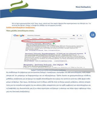 13
Νίκος Κακλαμάνος
δεν το έχετε χρησιμοποιήσει ποτέ. Ήταν, όμως, πάντα εκεί! Και παρότι άχρηστο θα παρατηρούσατε την έλλειψή του. Για
αυτό και δεν φεύγει. Είπαμε, η Google δεν αλλάζει την πετυχημένη συνταγή.
Σελίδα αποτελεσμάτων αναζήτησης
Πόσες χιλιάδες αποτελέσματα είπατε;
Ας υποθέσουμε ότι ψάχνουμε για τον Διονύσιο Σολωμό. Η αναζήτηση επιστρέφει 191.000 αποτελέσματα, πολύ περισ-
σότερα απ’ ότι μπορούμε να διαχειριστούμε και να ταξινομήσουμε. Πρέπει λοιπόν να χρησιμοποιήσουμε σύνθετες
μεθόδους αναζήτησης για να έχουμε πιο ακριβή αποτελέσματα και κυρίως πιο κοντά σε αυτό που κάθε φορά επιθυ-
μούμε να βρούμε. Πριν όμως, εξετάσουμε αυτό το θέμα, καλό θα ήταν να δούμε μερικές ρυθμίσεις, κάποιες απαραί-
τητες για την εκπαιδευτική χρήση της και κάποιες άλλες απαραίτητες για την ορθή εμφάνιση των αποτελεσμάτων και
τη διαφύλαξη της ιδιωτικότητάς μας (ή εν πάση περιπτώσει να ξέρουμε τι κάνουμε και πόσα «ίχνη» αφήνουμε πίσω
μας στις δικτυακές αναζητήσεις).
Εικόνα 5 Παράδειγμα σελίδας αποτελεσμάτων αναζήτησης
 