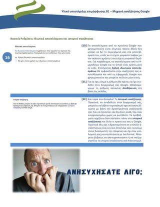 Υλικό υποστήριξης επιμόρφωσης Β1 – Μηχανή αναζήτησης Google
16
Βασικές Ρυθμίσεις: Ιδιωτικά αποτελέσματα και ιστορικό αναζήτησης
[10.] Τα αποτελέσματα από τα προϊόντα Google που
χρησιμοποιείτε είναι ιδιωτικά. Κανείς άλλος δεν
μπορεί να δει το περιεχόμενό σας στα αποτελέ-
σματά του, εκτός αν το έχετε μοιραστεί σαφώς με
τον εκάστοτε χρήστη ή αν το έχετε μοιραστεί δημό-
σια. Για παράδειγμα, τα αποτελέσματα από το Η-
μερολόγιο Google και το Gmail είναι ορατά μόνο
σε εσάς. Επιλέγοντας Χρήση ιδιωτικών αποτελε-
σμάτων θα εμφανίζονται στην αναζήτησή σας α-
ποτελέσματα και από τις εφαρμογές Google που
χρησιμοποιείτε και μπορείτε να δείτε μόνο εσείς.
[11.] Για να έχει νόημα η ρύθμιση θα πρέπει να έχει συν-
δεθεί στον λογαριασμό σας Google. Ολοκληρώ-
νουμε τη ρύθμιση πατώντας Αποθήκευση στη
βάση της σελίδας.
[12.] Και τώρα στα δύσκολα! Το Ιστορικό αναζήτησης.
Πρακτικά, αν συνδεθείτε στον λογαριασμό σας,
μπορείτε να λάβετε περισσότερο σχετικά αποτελέ-
σματα με βάση την δραστηριότητα αναζήτησής
σας. Και ναι δουλεύει και δουλεύει καλά. Και είναι
ενεργοποιημένο χωρίς να ρωτηθείτε. Τα προβλή-
ματα αρχίζουν όταν πατήσετε πάνω στο ιστορικό
αναζήτησης και δείτε τι κρατά για σας η Google.
Πρακτικά όλη σας η δραστηριότητα σε επίπεδο α-
ναζητήσεων είναι εκεί και όταν λέμε εκεί εννοούμε
στους διακομιστές της εταιρείας και όχι στον υπο-
λογιστή σας για να γλιτώσετε με ένα format. Μπο-
ρείτε βεβαίως να απενεργοποιήσετε ή να επεξερ-
γαστείτε το ιστορικό αναζήτησης ανά πάσα στιγμή.
 