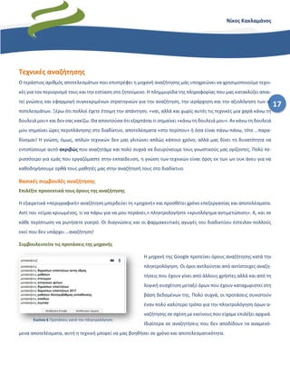 17
Νίκος Κακλαμάνος
Τεχνικές αναζήτησης
Ο τεράστιος αριθμός αποτελεσμάτων που επιστρέφει η μηχανή αναζήτησης μάς υποχρεώνει να χρησιμοποιούμε τεχνι-
κές για τον περιορισμό τους και την εστίαση στο ζητούμενο. Η πλημμυρίδα της πληροφορίας που μας κατακλύζει απαι-
τεί γνώσεις και εφαρμογή συγκεκριμένων στρατηγικών για την αναζήτηση, την ιεράρχηση και την αξιολόγηση των α-
ποτελεσμάτων. Ξέρω ότι πολλοί έχετε έτοιμη την απάντηση: «ναι, αλλά και χωρίς αυτές τις τεχνικές μια χαρά κάνω τη
δουλειά μου» και δεν σας κακίζω. Θα απαντούσα ότι εξαρτάται τι σημαίνει «κάνω τη δουλειά μου». Αν κάνω τη δουλειά
μου σημαίνει ώρες περιπλάνησης στο διαδίκτυο, αποτελέσματα «στο περίπου» ή όσα είναι πάνω-πάνω, τότε …παρα-
δίνομαι! Η γνώση, όμως, απλών τεχνικών δεν μας γλιτώνει απλώς κάποιο χρόνο, αλλά μας δίνει τη δυνατότητα να
εντοπίσουμε αυτό ακριβώς που αναζητάμε και πολύ συχνά να διευρύνουμε τους γνωστικούς μας ορίζοντες. Πολύ πε-
ρισσότερο για εμάς που εργαζόμαστε στην εκπαίδευση, η γνώση των τεχνικών είναι όρος εκ των ων ουκ άνευ για να
καθοδηγήσουμε ορθά τους μαθητές μας στην αναζήτησή τους στο διαδίκτυο.
Βασικές συμβουλές αναζήτησης
Επιλέξτε προσεκτικά τους όρους της αναζήτησης
Η εξαιρετικά «περιγραφική» αναζήτηση μπερδεύει τη «μηχανή» και προσθέτει χρόνο επεξεργασίας και αποτελέσματα.
Αντί του «είμαι κρυωμένος, τι να πάρω για να μου περάσει;» πληκτρολογήστε «κρυολόγημα αντιμετώπιση». Α, και σε
κάθε περίπτωση να ρωτήσετε γιατρό. Οι διαγνώσεις και οι φαρμακευτικές αγωγές του διαδικτύου έστειλαν πολλούς
εκεί που δεν υπάρχει …αναζήτηση!
Συμβουλευτείτε τις προτάσεις της μηχανής
Η μηχανή της Google προτείνει όρους αναζήτησης κατά την
πληκτρολόγηση. Οι όροι αντλούνται από αντίστοιχες αναζη-
τήσεις που έχουν γίνει από άλλους χρήστες αλλά και από τη
λογική συσχέτιση μεταξύ όρων που έχουν καταχωριστεί στη
βάση δεδομένων της. Πολύ συχνά, οι προτάσεις συνιστούν
έναν πολύ καλύτερο τρόπο για την πληκτρολόγηση όρων α-
ναζήτησης σε σχέση με εκείνους που είχαμε επιλέξει αρχικά.
Ιδιαίτερα σε αναζητήσεις που δεν αποδίδουν τα αναμενό-
μενα αποτελέσματα, αυτή η τεχνική μπορεί να μας βοηθήσει σε χρόνο και αποτελεσματικότητα.
Εικόνα 6 Προτάσεις κατά την πληκτρολόγηση
 