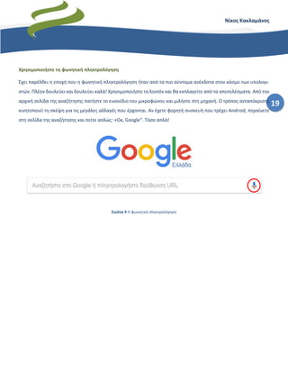 19
Νίκος Κακλαμάνος
Χρησιμοποιήστε τη φωνητική πληκτρολόγηση
Έχει παρέλθει η εποχή που η φωνητική πληκτρολόγηση ήταν από τα πιο σύντομα ανέκδοτα στον κόσμο των υπολογι-
στών. Πλέον δουλεύει και δουλεύει καλά! Χρησιμοποιήστε τη λοιπόν και θα εκπλαγείτε από τα αποτελέσματα. Από την
αρχική σελίδα της αναζήτησης πατήστε το εικονίδιο του μικροφώνου και μιλήστε στη μηχανή. Ο τρόπος ανταπόκρισης
κινητοποιεί τη σκέψη για τις μεγάλες αλλαγές που έρχονται. Αν έχετε φορητή συσκευή που τρέχει Android, πηγαίνετε
στη σελίδα της αναζήτησης και πείτε απλώς: «Οκ, Google”. Τόσο απλά!
Εικόνα 9 Η φωνητική πληκτρολόγηση
 