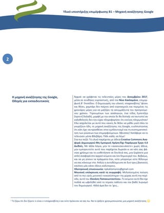 Υλικό υποστήριξης επιμόρφωσης Β1 – Μηχανή αναζήτησης Google
2
1 Το ξέρω ότι δεν ξέρετε τι είναι ο «σταχανοβίτης» και ούτε πρόκειται να σας πω. Να το ψάξετε χρησιμοποιώντας μια μηχανή αναζήτησης 😊
Η μηχανή αναζήτησης της Google,
Οδηγός για εκπαιδευτικούς
Άρχισε να γράφεται τις τελευταίες μέρες του Δεκεμβρίου 2017,
μέσα σε συνθήκες εορταστικές, από τον Νίκο Κακλαμάνο, επιμορ-
φωτή Β΄ Επιπέδου. Ο δημιουργός του υλικού, σταχανοβίτης1
φύσει
και θέσει, χαμπάρι δεν παίρνει από εορτασμούς και περιμένει τις
χρονιάρες μέρες για να μαζέψει τα ασυμμάζευτα του προηγούμε-
νου χρόνου. Τηρουμένων των αναλογιών, ένα είδος Εμπενίζερ
Σκρουτζ δηλαδή, μορφή με την οποία δε θα δίσταζε να ταυτιστεί αν
καλοθελητές δεν τον είχαν πληροφορήσει ότι εκείνος πληρωνόταν!
Εδώ ασχολείται με αυτό που κανείς δε θέλει να μάθει γιατί όλοι το
γνωρίζουν ήδη, τη μηχανή αναζήτησης της Google, ευελπιστώντας
ότι κάτι έχει να προσθέσει στον εμπλουτισμό και τη συστηματοποί-
ηση των γνώσεων των επιμορφούμενων. Άβυσσος! Κατάφερε να το
τελειώσει μέσα Φλεβάρη. Πάλι καλά, να λέμε!
Στα πιο πεζά: Το υλικό παρέχεται με άδεια Creative Commons Ανα-
φορά Δημιουργού-Μη Εμπορική Χρήση-Όχι Παράγωγα Έργα 4.0
Διεθνές. Με άλλα λόγια, μην το «ανασυσκευάσετε» χωρίς άδεια,
μην εμπορευτείτε αυτό που παρέχεται δωρεάν κι αν κάτι σας φά-
νηκε χρήσιμο και το υιοθετήσατε σε δουλειά σας, μην ξεχάσετε μια
απλή αναφορά στο αρχικό κείμενο και τον δημιουργό του. Βεβαίως,
και να μη γίνουν τα πράγματα έτσι, ούτε μπορούμε ούτε θέλουμε
να σας κάνουμε ντα. Απλώς η αυτοδέσμευση σε δυο τρεις βασικούς
κανόνες μάς κάνει όλους καλύτερους.
Ηλεκτρονική επικοινωνία: npkaklamanos@gmail.com
Μουσική υπόκρουση κατά τη συγγραφή: Μελοποιημένη ποίηση
από το πιο υγιές μουσικό «οικοσύστημα» της χώρας αυτή την περί-
οδο, αυτό του Θανάση Παπακωνταντίνου. Το κείμενο αυτό θα είχε
πολλά να ωφεληθεί από το πηγαίο ταλέντο και τον βαθύ λυρισμό
του δημιουργού. Αλλά άμα δεν το ‘χεις…
 