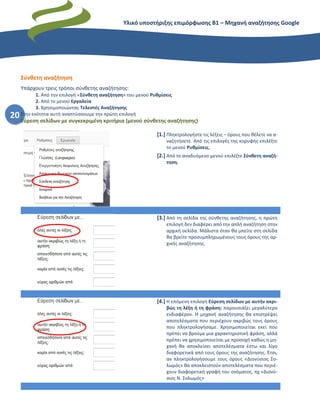 Υλικό υποστήριξης επιμόρφωσης Β1 – Μηχανή αναζήτησης Google
20
Σύνθετη αναζήτηση
Υπάρχουν τρεις τρόποι σύνθετης αναζήτησης:
1. Από την επιλογή «Σύνθετη αναζήτηση» του μενού Ρυθμίσεις
2. Από το μενού Εργαλεία
3. Χρησιμοποιώντας Τελεστές Αναζήτησης
Στην ενότητα αυτή αναπτύσσουμε την πρώτη επιλογή
Εύρεση σελίδων με συγκεκριμένη κριτήρια (μενού σύνθετης αναζήτησης)
[1.] Πληκτρολογήστε τις λέξεις – όρους που θέλετε να α-
ναζητήσετε. Από τις επιλογές της κορυφής επιλέξτε
το μενού Ρυθμίσεις.
[2.] Από το αναδυόμενο μενού επιλέξτε Σύνθετη αναζή-
τηση.
[3.] Από τη σελίδα της σύνθετης αναζήτησης, η πρώτη
επιλογή δεν διαφέρει από την απλή αναζήτηση στην
αρχική σελίδα. Μάλιστα όταν θα μπείτε στη σελίδα
θα βρείτε προσυμπληρωμένους τους όρους της αρ-
χικής αναζήτησης.
[4.] Η επόμενη επιλογή Εύρεση σελίδων με αυτήν ακρι-
βώς τη λέξη ή τη φράση: παρουσιάζει μεγαλύτερο
ενδιαφέρον. Η μηχανή αναζήτησης θα επιστρέψει
αποτελέσματα που περιέχουν ακριβώς τους όρους
που πληκτρολογήσαμε. Χρησιμοποιείται εκεί που
πρέπει να βρούμε μια χαρακτηριστική φράση, αλλά
πρέπει να χρησιμοποιείται με προσοχή καθώς η μη-
χανή θα αποκλείσει αποτελέσματα έστω και λίγο
διαφορετικά από τους όρους της αναζήτησης. Έτσι,
αν πληκτρολογήσουμε τους όρους «Διονύσιος Σο-
λωμός» θα αποκλειστούν αποτελέσματα που περιέ-
χουν διαφορετική γραφή του ονόματος, πχ «Διονύ-
σιος Ν. Σολωμός»
 
