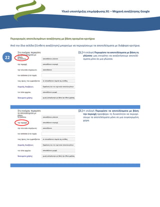 Υλικό υποστήριξης επιμόρφωσης Β1 – Μηχανή αναζήτησης Google
22
Περιορισμός αποτελεσμάτων αναζήτησης με βάση ορισμένα κριτήρια
Από την ίδια σελίδα (Σύνθετη αναζήτηση) μπορούμε να περιορίσουμε τα αποτελέσματα με διάφορα κριτήρια.
[1.] Η επιλογή Περιορίστε τα αποτελέσματα με βάση τη
γλώσσα: μας επιτρέπει να αναζητήσουμε αποτελέ-
σματα μόνο σε μια γλώσσα.
[2.] Η επιλογή Περιορίστε τα αποτελέσματα με βάση
την περιοχή προσφέρει τη δυνατότητα να περιορί-
σουμε τα αποτελέσματα μόνο σε μια συγκεκριμένη
χώρα.
 