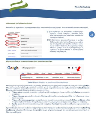 25
Νίκος Κακλαμάνος
Συνδυασμός κριτηρίων αναζήτησης
Μπορείτε να συνδυάσετε περισσότερα κριτήρια για πιο ακριβείς αναζητήσεις. Δείτε το παράδειγμα που ακολουθεί.
[1.] Στο παράδειγμά μας αναζητήσαμε «εκδρομές εξω-
τερικού», Γλώσσα «Ελληνικά», Τελευταία ενημέ-
ρωση τον «Προηγούμενο μήνα», στον ιστότοπο του
Υπουργείου Παιδείας.
[2.] Αν δώσετε τους όρους αναζήτησης και τα κριτήρια
θα διαπιστώσετε ότι τα αποτελέσματα της αναζήτη-
σης είναι λίγο πάνω από 10, αλλά απολύτως εντοπι-
σμένα. Κατά τον ίδιο τρόπο, θα μπορούσαμε να προ-
σθέσουμε κριτήρια και σε άλλες αναζητήσεις για να
κερδίσουμε σε χρόνο αλλά και σε αποελεσματικό-
τητα στην αναζήτησή μας.
Εύρεση σελίδων με συγκεκριμένα κριτήρια (μενού «Εργαλεία»)
Εικόνα 10 Μενού «Εργαλεία» και δυνατότητες σύνθετης αναζήτησης
Μπορούμε να περιορίζουμε τα αποτελέσματα της αναζήτησής μας χρησιμοποιώντας τις επιλογές του μενού Εργαλεία.
Μας προσφέρονται τέσσερις δυνατότητες οι οποίες, όμως, υπερκαλύπτονται από τις δυνατότητες της Σύνθετης Ανα-
ζήτησης, τις οποίες εξετάσαμε στις προηγούμενες ενότητες:
• Ρύθμιση χώρας: πρακτικά, δυνατότητα εναλλαγής μεταξύ της χώρας που έχουμε επιλέξει στις Ρυθμίσεις και οποιασδή-
ποτε χώρας.
• Ρύθμιση γλώσσας: πρακτικά, δυνατότητα εναλλαγής μεταξύ της γλώσσας που έχουμε επιλέξει στις Ρυθμίσεις και οποιασ-
δήποτε γλώσσας.
• Ρύθμιση τελευταίας ενημέρωσης: η μόνη ρύθμιση που δεν καλύπτεται απολύτως στη σελίδα Σύνθετη αναζήτηση, καθώς
προσφέρει τη δυνατότητα ακριβούς ρύθμισης του εύρους των ημερομηνιών εντός των οποίων θα γίνει η αναζήτηση.
• Ακριβής φράση: δυνατότητα αναζήτησης μεταξύ της φράσης (Αυτολεξεί, το ονομάζει) και όλων των (σχετικών) αποτελε-
σμάτων.
Πρακτικά αυτός ο τρόπος σύνθετης αναζήτησης είναι πολύ πρόχειρος και δεν προσφέρει τις δυνατότητες της Σύνθετης
Αναζήτησης. Μόνο του πλεονέκτημα ότι προσφέρεται για γρήγορο περιορισμό των αποτελεσμάτων στην κεντρική σε-
λίδα της αναζήτησης.
 