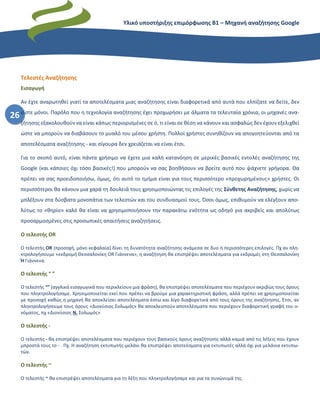 Υλικό υποστήριξης επιμόρφωσης Β1 – Μηχανή αναζήτησης Google
26
Τελεστές Αναζήτησης
Εισαγωγή
Αν έχτε αναρωτηθεί γιατί τα αποτελέσματα μιας αναζήτησης είναι διαφορετικά από αυτά που ελπίζατε να δείτε, δεν
είστε μόνοι. Παρόλο που η τεχνολογία αναζήτησης έχει προχωρήσει με άλματα τα τελευταία χρόνια, οι μηχανές ανα-
ζήτησης εξακολουθούν να είναι κάπως περιορισμένες σε ό, τι είναι σε θέση να κάνουν και ασφαλώς δεν έχουν εξελιχθεί
ώστε να μπορούν να διαβάσουν το μυαλό του μέσου χρήστη. Πολλοί χρήστες συνηθίζουν να απογοητεύονται από τα
αποτελέσματα αναζήτησης - και σίγουρα δεν χρειάζεται να είναι έτσι.
Για το σκοπό αυτό, είναι πάντα χρήσιμο να έχετε μια καλή κατανόηση σε μερικές βασικές εντολές αναζήτησης της
Google (και κάποιες όχι τόσο βασικές!) που μπορούν να σας βοηθήσουν να βρείτε αυτό που ψάχνετε γρήγορα. Θα
πρέπει να σας προειδοποιήσω, όμως, ότι αυτό το τμήμα είναι για τους περισσότερο «προχωρημένους» χρήστες. Οι
περισσότεροι θα κάνουν μια χαρά τη δουλειά τους χρησιμοποιώντας τις επιλογές της Σύνθετης Αναζήτησης, χωρίς να
μπλέξουν στα δύσβατα μονοπάτια των τελεστών και του συνδυασμού τους. Όσοι όμως, επιθυμούν να ελέγξουν απο-
λύτως το «θηρίο» καλό θα είναι να χρησιμοποιήσουν την παρακάτω ενότητα ως οδηγό για ακριβείς και απολύτως
προσαρμοσμένες στις προσωπικές απαιτήσεις αναζητήσεις.
Ο τελεστής OR
Ο τελεστής OR (προσοχή, μόνο κεφαλαία) δίνει τη δυνατότητα αναζήτησης ανάμεσα σε δυο ή περισσότερες επιλογές. Πχ αν πλη-
κτρολογήσουμε «εκδρομή Θεσσαλονίκη OR Γιάννενα», η αναζήτηση θα επιστρέψει αποτελέσματα για εκδρομές στη Θεσσαλονίκη
Ή Γιάννενα.
Ο τελεστής “ ”
Ο τελεστής “” (αγγλικά εισαγωγικά που περικλείουν μια φράση), θα επιστρέψει αποτελέσματα που περιέχουν ακριβώς τους όρους
που πληκτρολογήσαμε. Χρησιμοποιείται εκεί που πρέπει να βρούμε μια χαρακτηριστική φράση, αλλά πρέπει να χρησιμοποιείται
με προσοχή καθώς η μηχανή θα αποκλείσει αποτελέσματα έστω και λίγο διαφορετικά από τους όρους της αναζήτησης. Έτσι, αν
πληκτρολογήσουμε τους όρους «Διονύσιος Σολωμός» θα αποκλειστούν αποτελέσματα που περιέχουν διαφορετική γραφή του ο-
νόματος, πχ «Διονύσιος Ν. Σολωμός»
Ο τελεστής -
Ο τελεστής - θα επιστρέψει αποτελέσματα που περιέχουν τους βασικούς όρους αναζήτησης αλλά καμιά από τις λέξεις που έχουν
μπροστά τους το - . Πχ. Η αναζήτηση εκτυπωτής-μελάνι θα επιστρέψει αποτεέσματα για εκτυπωτές αλλά όχι για μελάνια εκτυπω-
τών.
Ο τελεστής ~
Ο τελεστής ~ θα επιστρέψει αποτελέσματα για τη λέξη που πληκτρολογήσαμε και για τα συνώνυμά της.
 