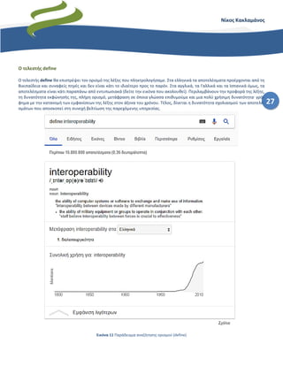 27
Νίκος Κακλαμάνος
Ο τελεστής define
Ο τελεστής define θα επιστρέψει τον ορισμό της λέξης που πληκτρολογήσαμε. Στα ελληνικά τα αποτελέσματα προέρχονται από τη
Βικιπαίδεια και συναφείς πηγές και δεν είναι κάτι το ιδιαίτερο προς το παρόν. Στα αγγλικά, τα Γαλλικά και τα Ισπανικά όμως, τα
αποτελέσματα είναι κάτι παραπάνω από εντυπωσιακά (δείτε την εικόνα που ακολουθεί). Περιλαμβάνουν την προφορά της λέξης,
τη δυνατότητα εκφώνησής της, πλήρη ορισμό, μετάφραση σε όποια γλώσσα επιθυμούμε και μια πολύ χρήσιμη δυνατότητα· γρά-
φημα με την κατανομή των εμφανίσεων της λέξης στον άξονα του χρόνου. Τέλος, δίνεται η δυνατότητα σχολιασμού των αποτελε-
σμάτων που αποσκοπεί στη συνεχή βελτίωση της παρεχόμενης υπηρεσίας.
Εικόνα 11 Παράδειγμα αναζήτησης ορισμού (define)
 