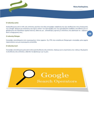 29
Νίκος Κακλαμάνος
Ο τελεστής cache:
Ακολουθούμενος από το URL ενός ιστότοπου μάς δίνει ένα είδος αντιγράφου ασφαλείας που έχει αποθηκεύσει στους διακομιστές
της η Google. Χρήσιμο για ιστότοπους που έχουν «πέσει» την ώρα ακριβώς που τους χρειαζόμαστε (καθόλου ασυνήθιστο για ό,τι
φιλοξενείται στο Πανελλήνιο Σχολικό Δίκτυο), αλλά και για …αποκαλύψεις σχετικά με ιστότοπους που βιάστηκαν να …ξεφορτω-
θούν οι διαχειριστές τους…
Ο τελεστής filetype:
Επιστρέφει αποτελέσματα ενός συγκεκριμένου τύπου αρχείου. Πχ «ΤΠΕ στην εκπαίδευση filetype:ppt» επιστρέφει μόνο αρχεία
παρουσιάσουν για μια συγκεκριμένη ιστοσελίδα.
Ο τελεστής inurl:
Επιστρέφει αποτελέσματα μόνο από τη δικτυακή διεύθυνση ενός ιστότοπου. Χρήσιμο για τις περιπτώσεις που «κάπως» θυμόμαστε
τη διεύθυνση ενός ιστότοπου, αλλά δεν τον βρίσκουμε «με τη μία».
 