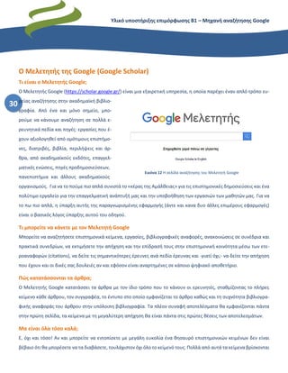 Υλικό υποστήριξης επιμόρφωσης Β1 – Μηχανή αναζήτησης Google
30
Ο Μελετητής της Google (Google Scholar)
Τι είναι ο Μελετητής Google;
Ο Μελετητής Google (https://scholar.google.gr/) είναι μια εξαιρετική υπηρεσία, η οποία παρέχει έναν απλό τρόπο ευ-
ρείας αναζήτησης στην ακαδημαϊκή βιβλιο-
γραφία. Από ένα και μόνο σημείο, μπο-
ρούμε να κάνουμε αναζήτηση σε πολλά ε-
ρευνητικά πεδία και πηγές: εργασίες που έ-
χουν αξιολογηθεί από ομότιμους επιστήμο-
νες, διατριβές, βιβλία, περιλήψεις και άρ-
θρα, από ακαδημαϊκούς εκδότες, επαγγελ-
ματικές ενώσεις, πηγές προδημοσιεύσεων,
πανεπιστήμια και άλλους ακαδημαϊκούς
οργανισμούς. Για να το πούμε πιο απλά συνιστά το «κέρας της Αμάλθειας» για τις επιστημονικές δημοσιεύσεις και ένα
πολύτιμο εργαλείο για την επαγγελματική ανάπτυξή μας και την υποβοήθηση των εργασιών των μαθητών μας. Για να
το πω πιο απλά, η ύπαρξη αυτής της παραγνωρισμένης εφαρμογής (άντε και κανα δυο άλλες επιμέρους εφαρμογές)
είναι ο βασικός λόγος ύπαρξης αυτού του οδηγού.
Τι μπορείτε να κάνετε με τον Μελετητή Google
Μπορείτε να αναζητήσετε επιστημονικά κείμενα, εργασίες, βιβλιογραφικές αναφορές, ανακοινώσεις σε συνέδρια και
πρακτικά συνεδρίων, να εκτιμήσετε την απήχηση και την επίδρασή τους στην επιστημονική κοινότητα μέσω των ετε-
ροαναφορών (citations), να δείτε τις σημαντικότερες έρευνες ανά πεδίο έρευνας και -γιατί όχι;- να δείτε την απήχηση
που έχουν και οι δικές σας δουλειές αν και εφόσον είναι αναρτημένες σε κάποιο ψηφιακό αποθετήριο.
Πώς κατατάσσονται τα άρθρα;
Ο Μελετητής Google κατατάσσει τα άρθρα με τον ίδιο τρόπο που το κάνουν οι ερευνητές, σταθμίζοντας το πλήρες
κείμενο κάθε άρθρου, τον συγγραφέα, το έντυπο στο οποίο εμφανίζεται το άρθρο καθώς και τη συχνότητα βιβλιογρα-
φικής αναφοράς του άρθρου στην υπόλοιπη βιβλιογραφία. Τα πλέον συναφή αποτελέσματα θα εμφανίζονται πάντα
στην πρώτη σελίδα, τα κείμενα με τη μεγαλύτερη απήχηση θα είναι πάντα στις πρώτες θέσεις των αποτελεσμάτων.
Μα είναι όλα τόσο καλά;
Ε, όχι και τόσο! Αν και μπορείτε να εντοπίσετε με μεγάλη ευκολία ένα θησαυρό επιστημονικών κειμένων δεν είναι
βέβαιο ότι θα μπορέσετε να τα διαβάσετε, τουλάχιστον όχι όλο το κείμενό τους. Πολλά από αυτά τα κείμενα βρίσκονται
Εικόνα 12 Η σελίδα αναζήτησης του Μελετητή Google
 