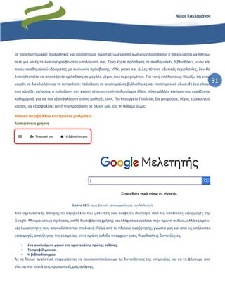 31
Νίκος Κακλαμάνος
σε πανεπιστημιακές βιβλιοθήκες και αποθετήρια, προστατευμένα από κωδικούς πρόσβασης ή θα χρειαστεί να πληρώ-
σετε για να έχετε ένα αντίγραφο στον υπολογιστή σας. Όσοι έχετε πρόσβαση σε ακαδημαϊκές βιβλιοθήκες μέσω κά-
ποιου ακαδημαϊκού ιδρύματος με κωδικούς πρόσβασης, VPN, proxy και άλλες τέτοιες εξωτικές τεχνολογίες, δεν θα
δυσκολευτείτε να αποκτήσετε πρόσβαση σε μεγάλο μέρος του περιεχομένου. Για τους υπόλοιπους; Νομίζω ότι είναι
καιρός να διεκδικήσουμε το αυτονόητο: πρόσβαση σε ακαδημαϊκές βιβλιοθήκες και επιστημονικό υλικό. Σε ένα κόσμο
που αλλάζει γρήγορα, η πρόσβαση στη γνώση είναι αυτονόητο δικαίωμα όλων, πόσο μάλλον εκείνων που εργάζονται
καθημερινά για να την εξασφαλίσουν στους μαθητές τους. Το Υπουργείο Παιδείας θα μπορούσε, δίχως εξωφρενικό
κόστος, να εξασφαλίσει αυτή την πρόσβαση σε όλους μας. Θα τη θέλαμε όμως;
Βασικό περιβάλλον και πρώτες ρυθμίσεις
Διεπιφάνεια χρήστη
Εικόνα 13 Οι τρεις βασικές λειτουργικότητες του Μελετητή
Από σχεδιαστικής άποψης το περιβάλλον του μελετητή δεν διαφέρει ιδιαίτερα από τις υπόλοιπες εφαρμογές της
Google. Μινιμαλιστική σχεδίαση, απλή διεπιφάνεια χρήσης και ελάχιστα εργαλεία στην πρώτη σελίδα, αλλά εξαιρετι-
κές δυνατότητες που αποκαλύπτονται σταδιακά. Πέρα από το πλαίσιο αναζήτησης, γνωστό μας και από τις υπόλοιπες
εφαρμογές αναζήτησης της εταιρείας, στην πρώτη σελίδα υπάρχουν τρεις θεμελιώδεις δυνατότητες:
• ένα αναδυόμενο μενού στα αριστερά της πρώτης σελίδας,
• Το προφίλ μου και
• Η βιβλιοθήκη μου.
Ας τα δούμε αναλυτικά επιχειρώντας να προσωποποιήσουμε τις δυνατότητες της υπηρεσίας και να τη φέρουμε όσο
γίνεται πιο κοντά στις προσωπικές μας ανάγκες.
 